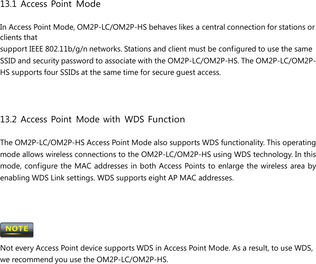 13.1 Access Point Mode In Access Point Mode, OM2P-LC/OM2P-HS behaves likes a central connection for stations or clients that support IEEE 802.11b/g/n networks. Stations and client must be configured to use the same SSID and security password to associate with the OM2P-LC/OM2P-HS. The OM2P-LC/OM2P-HS supports four SSIDs at the same time for secure guest access. 13.2 Access Point Mode with WDS Function The OM2P-LC/OM2P-HS Access Point Mode also supports WDS functionality. This operating mode allows wireless connections to the OM2P-LC/OM2P-HS using WDS technology. In this mode, configure the MAC addresses in both Access Points to enlarge the wireless area by enabling WDS Link settings. WDS supports eight AP MAC addresses.  Not every Access Point device supports WDS in Access Point Mode. As a result, to use WDS, we recommend you use the OM2P-LC/OM2P-HS. 