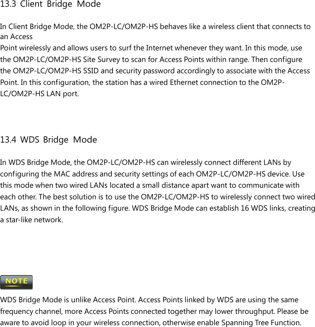 13.3 Client Bridge Mode In Client Bridge Mode, the OM2P-LC/OM2P-HS behaves like a wireless client that connects to an Access Point wirelessly and allows users to surf the Internet whenever they want. In this mode, use the OM2P-LC/OM2P-HS Site Survey to scan for Access Points within range. Then configure the OM2P-LC/OM2P-HS SSID and security password accordingly to associate with the Access Point. In this configuration, the station has a wired Ethernet connection to the OM2P-LC/OM2P-HS LAN port. 13.4 WDS Bridge Mode In WDS Bridge Mode, the OM2P-LC/OM2P-HS can wirelessly connect different LANs by configuring the MAC address and security settings of each OM2P-LC/OM2P-HS device. Use this mode when two wired LANs located a small distance apart want to communicate with each other. The best solution is to use the OM2P-LC/OM2P-HS to wirelessly connect two wired LANs, as shown in the following figure. WDS Bridge Mode can establish 16 WDS links, creating a star-like network.  WDS Bridge Mode is unlike Access Point. Access Points linked by WDS are using the same frequency channel, more Access Points connected together may lower throughput. Please be aware to avoid loop in your wireless connection, otherwise enable Spanning Tree Function. 