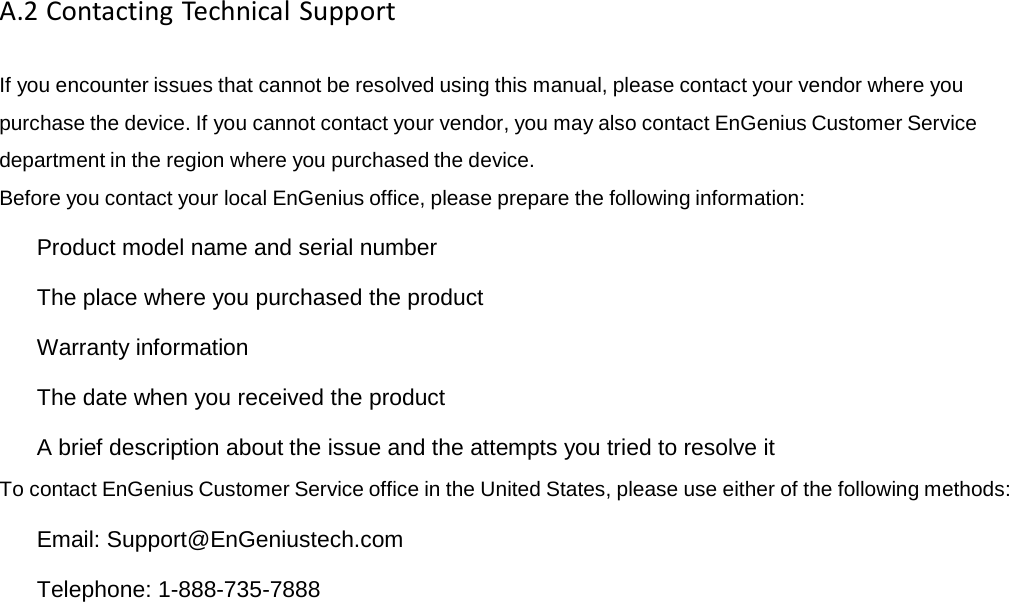 A.2ContactingTechnicalSupportIf you encounter issues that cannot be resolved using this manual, please contact your vendor where you purchase the device. If you cannot contact your vendor, you may also contact EnGenius Customer Service department in the region where you purchased the device. Before you contact your local EnGenius office, please prepare the following information:   Product model name and serial number   The place where you purchased the product   Warranty information   The date when you received the product   A brief description about the issue and the attempts you tried to resolve it To contact EnGenius Customer Service office in the United States, please use either of the following methods:   Email: Support@EnGeniustech.com   Telephone: 1-888-735-7888 