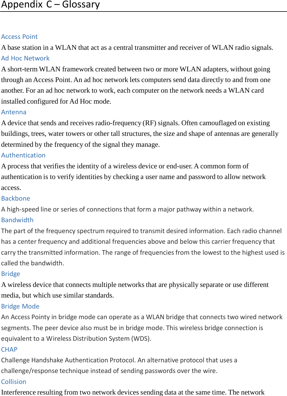 AppendixC–GlossaryAccessPointA base station in a WLAN that act as a central transmitter and receiver of WLAN radio signals. AdHocNetworkA short-term WLAN framework created between two or more WLAN adapters, without going through an Access Point. An ad hoc network lets computers send data directly to and from one another. For an ad hoc network to work, each computer on the network needs a WLAN card installed configured for Ad Hoc mode. AntennaA device that sends and receives radio-frequency (RF) signals. Often camouflaged on existing buildings, trees, water towers or other tall structures, the size and shape of antennas are generally determined by the frequency of the signal they manage. AuthenticationA process that verifies the identity of a wireless device or end-user. A common form of authentication is to verify identities by checking a user name and password to allow network access. BackboneAhigh‐speedlineorseriesofconnectionsthatformamajorpathwaywithinanetwork.BandwidthThepartofthefrequencyspectrumrequiredtotransmitdesiredinformation.Eachradiochannelhasacenterfrequencyandadditionalfrequenciesaboveandbelowthiscarrierfrequencythatcarrythetransmittedinformation.Therangeoffrequenciesfromthelowesttothehighestusediscalledthebandwidth.BridgeA wireless device that connects multiple networks that are physically separate or use different media, but which use similar standards. BridgeModeAnAccessPointyinbridgemodecanoperateasaWLANbridgethatconnectstwowirednetworksegments.Thepeerdevicealsomustbeinbridgemode.ThiswirelessbridgeconnectionisequivalenttoaWirelessDistributionSystem(WDS).CHAPChallengeHandshakeAuthenticationProtocol.Analternativeprotocolthatusesachallenge/responsetechniqueinsteadofsendingpasswordsoverthewire.CollisionInterference resulting from two network devices sending data at the same time. The network 