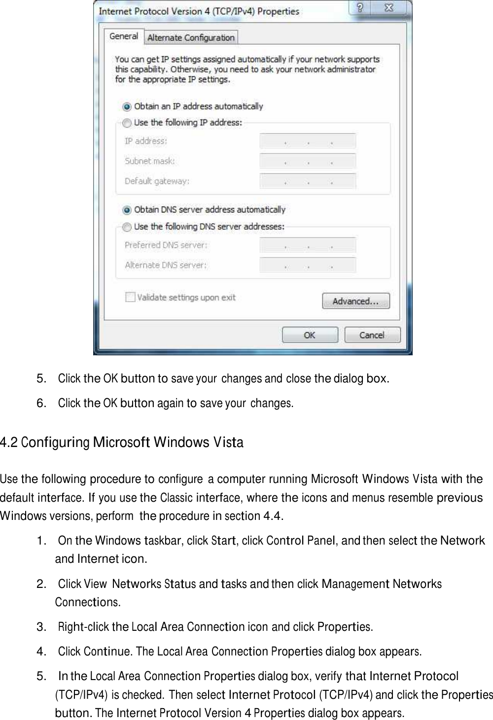     5. Click the OK button to save your  changes and close the dialog box.  6. Click the OK button again to save your changes.   4.2 Configuring Microsoft Windows Vista   Use the following procedure to configure  a computer running Microsoft Windows Vista with the default interface. If you use the Classic interface, where the icons and menus resemble previous Windows versions, perform the procedure in section 4.4.  1.   On the Windows taskbar, click Start, click Control Panel, and then select the Network and Internet icon.  2. Click View Networks Status and tasks and then click Management Networks Connections.  3. Right-click the Local Area Connection icon and click Properties.  4. Click Continue. The Local Area Connection Properties dialog box appears.  5.   In the Local Area Connection Properties dialog box, verify that Internet Protocol (TCP/IPv4) is checked. Then select Internet Protocol (TCP/IPv4) and click the Properties button. The Internet Protocol Version 4 Properties dialog box appears. 