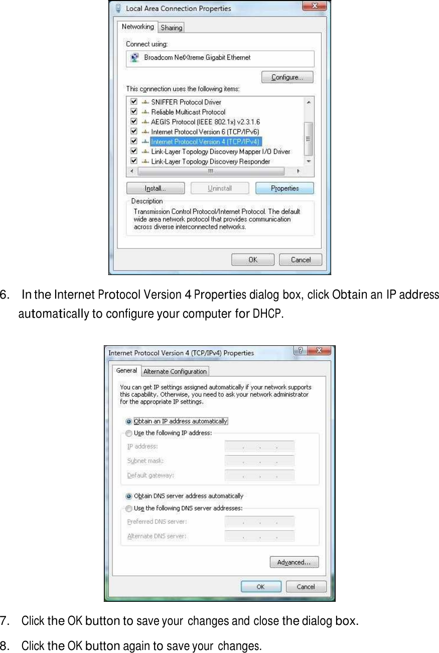                           6.  In the Internet Protocol Version 4 Properties dialog box, click Obtain an IP address automatically to configure your computer for DHCP.                             7. Click the OK button to save your  changes and close the dialog box.  8. Click the OK button again to save your changes. 