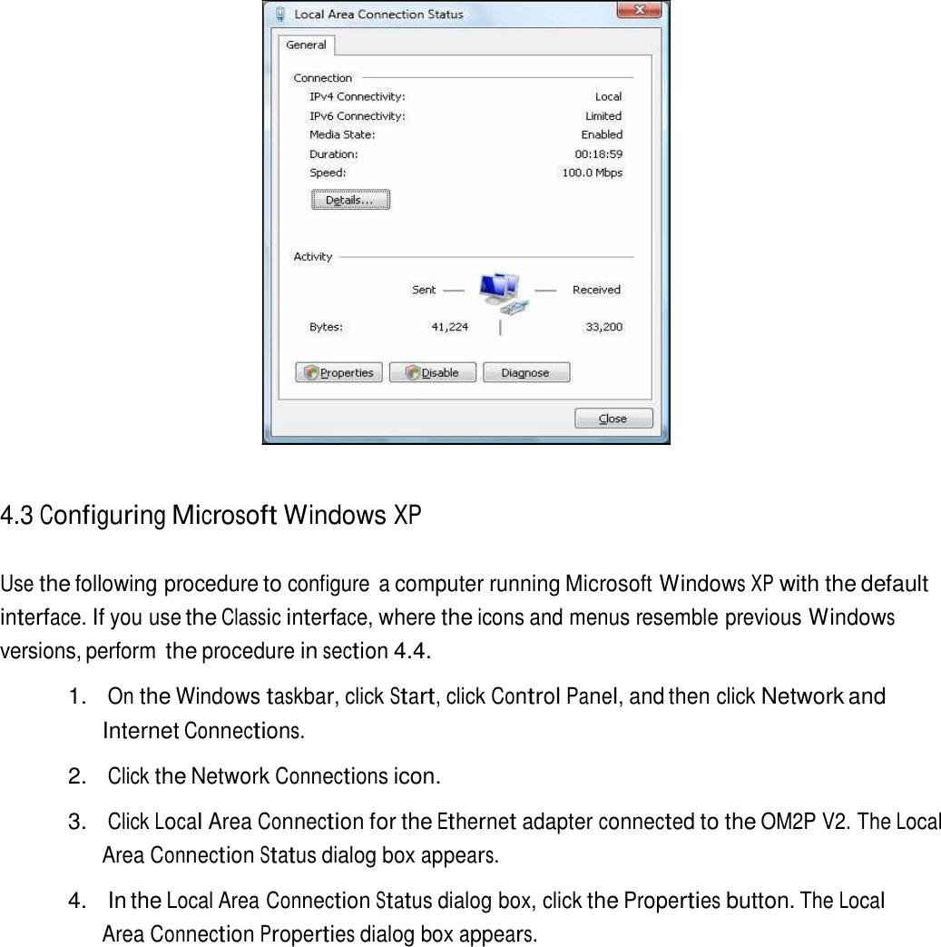                          4.3 Configuring Microsoft Windows XP   Use the following procedure to configure  a computer running Microsoft Windows XP with the default interface. If you use the Classic interface, where the icons and menus resemble previous Windows versions, perform the procedure in section 4.4.  1. On the Windows taskbar, click Start, click Control Panel, and then click Network and Internet Connections.  2. Click the Network Connections icon.  3. Click Local Area Connection for the Ethernet adapter connected to the OM2P V2. The Local Area Connection Status dialog box appears.  4.  In the Local Area Connection Status dialog box, click the Properties button. The Local Area Connection Properties dialog box appears. 