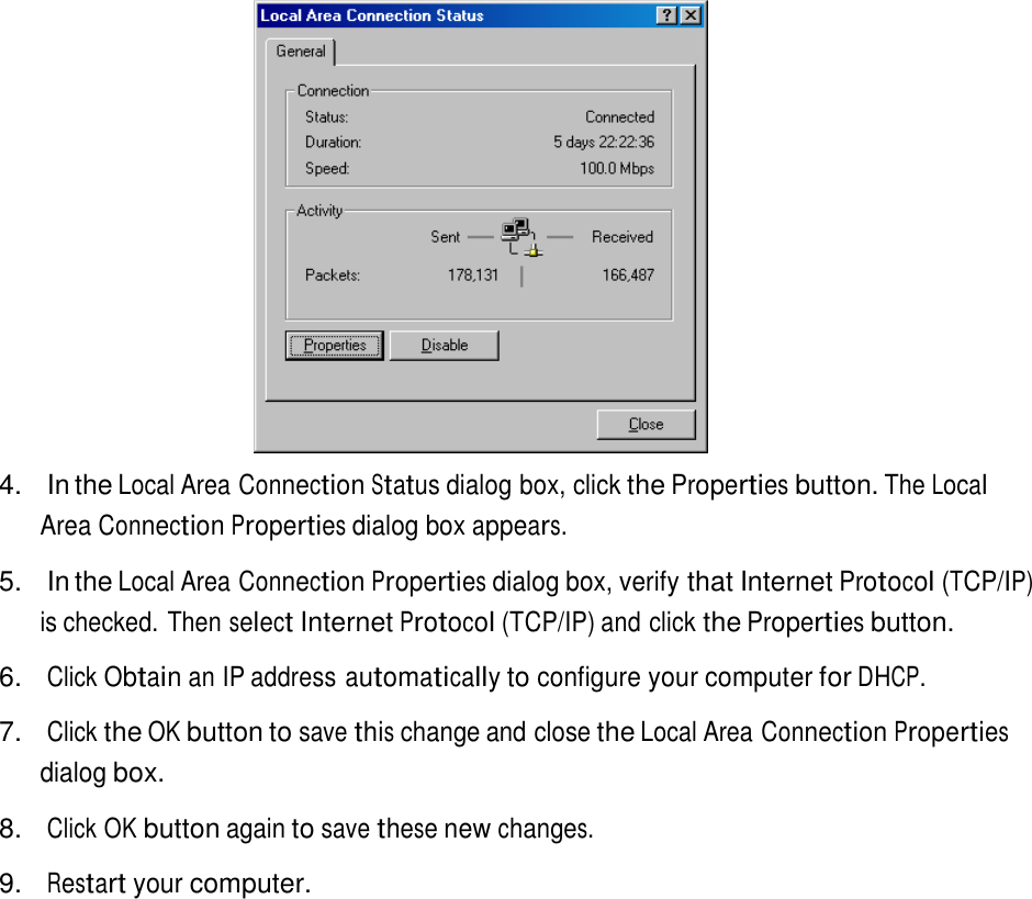     4.  In the Local Area Connection Status dialog box, click the Properties button. The Local Area Connection Properties dialog box appears.  5.  In the Local Area Connection Properties dialog box, verify that Internet Protocol (TCP/IP) is checked. Then select Internet Protocol (TCP/IP) and click the Properties button.  6. Click Obtain an IP address automatically to configure your computer for DHCP.  7.   Click the OK button to save this change and close the Local Area Connection Properties dialog box.  8. Click OK button again to save these new changes.  9. Restart your computer. 