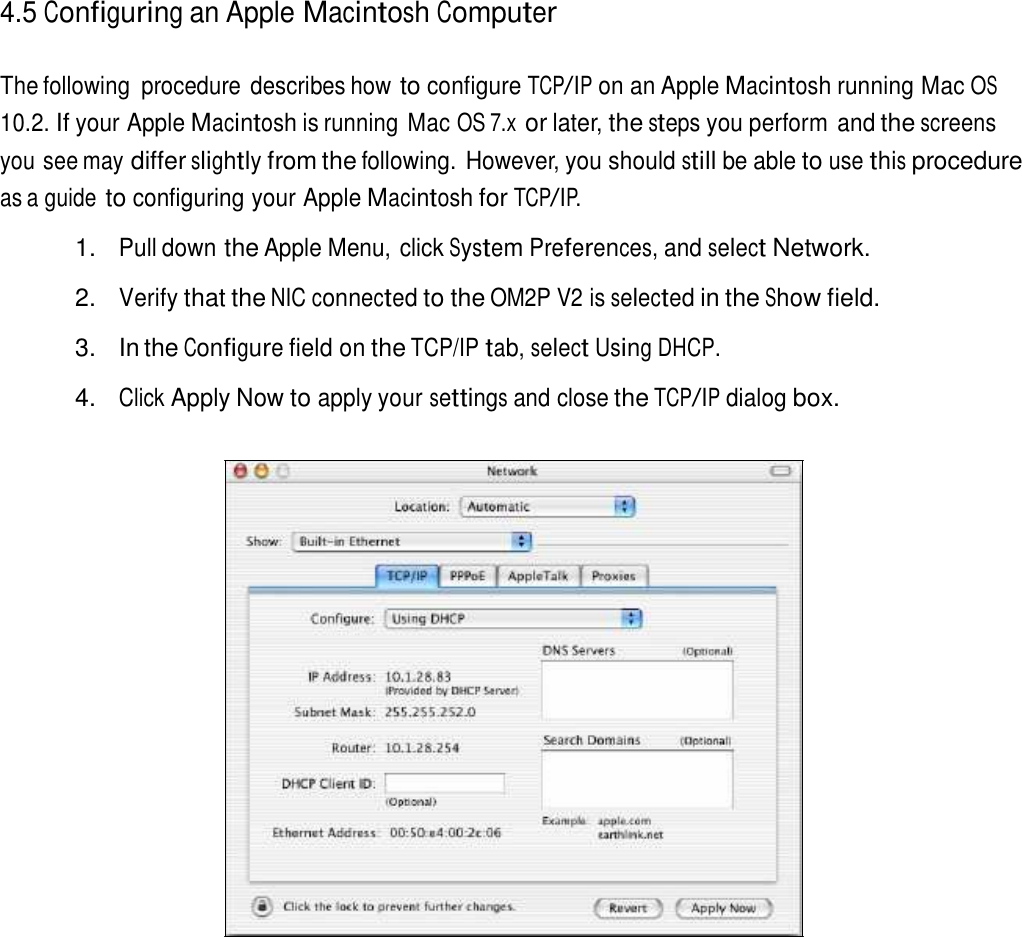 4.5 Configuring an Apple Macintosh Computer   The following  procedure describes how to configure TCP/IP on an Apple Macintosh running Mac OS 10.2. If your Apple Macintosh is running Mac OS 7.x or later, the steps you perform and the screens you see may differ slightly from the following. However, you should still be able to use this procedure as a guide to configuring your Apple Macintosh for TCP/IP.  1. Pull down the Apple Menu, click System Preferences, and select Network.  2. Verify that the NIC connected to the OM2P V2 is selected in the Show field.  3.  In the Configure field on the TCP/IP tab, select Using DHCP.  4. Click Apply Now to apply your settings and close the TCP/IP dialog box. 