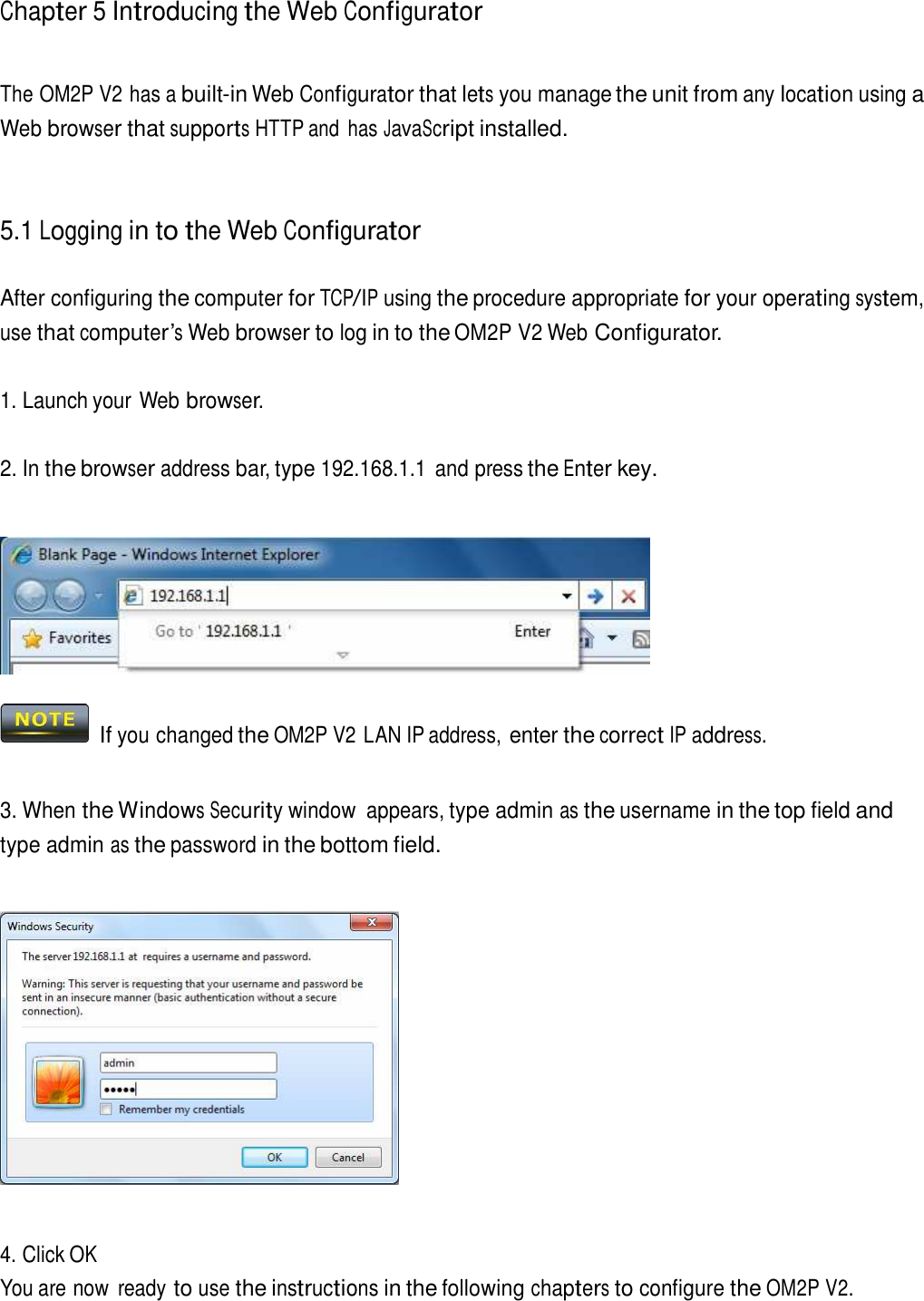 Chapter 5 Introducing the Web Configurator     The OM2P V2 has a built-in Web Configurator that lets you manage the unit from any location using a Web browser that supports HTTP and  has JavaScript installed.     5.1 Logging in to the Web Configurator   After configuring the computer for TCP/IP using the procedure appropriate for your operating system, use that computer’s Web browser to log in to the OM2P V2 Web Configurator.   1. Launch your Web browser.   2. In the browser address bar, type 192.168.1.1  and press the Enter key.       If you changed the OM2P V2 LAN IP address, enter the correct IP address.    3. When the Windows Security window  appears, type admin as the username in the top field and type admin as the password in the bottom field.        4. Click OK You are now  ready to use the instructions in the following chapters to configure the OM2P V2. 