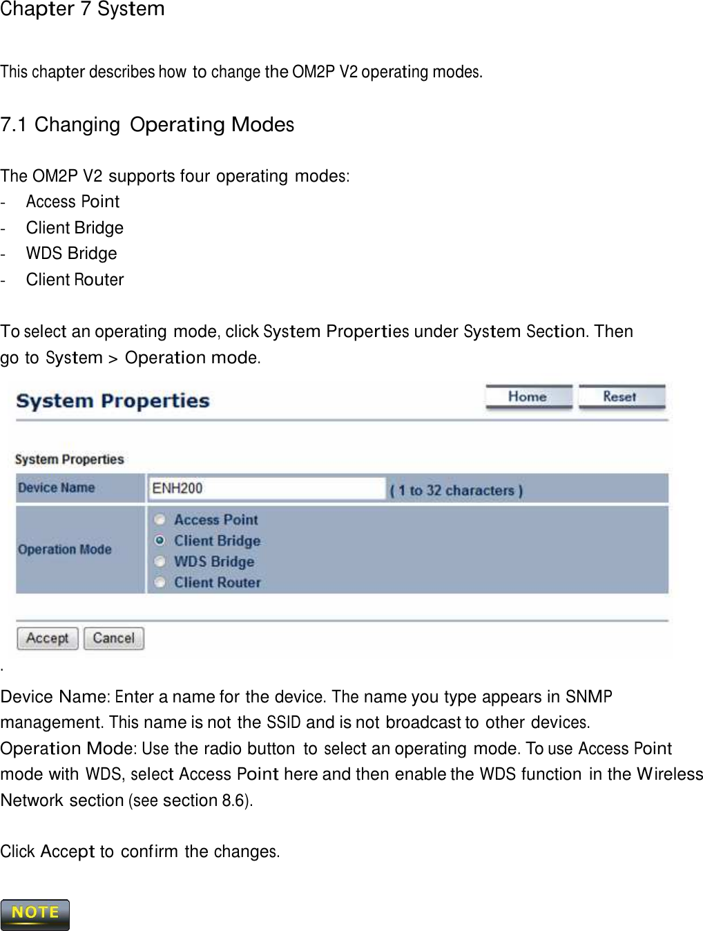 Chapter 7 System     This chapter describes how to change the OM2P V2 operating modes.   7.1 Changing Operating Modes   The OM2P V2 supports four operating modes: - Access Point - Client Bridge - WDS Bridge - Client Router   To select an operating mode, click System Properties under System Section. Then go to System &gt; Operation mode. .   Device Name: Enter a name for the device. The name you type appears in SNMP management. This name is not the SSID and is not broadcast to other devices.  Operation Mode: Use the radio button  to select an operating mode. To use Access Point mode with WDS, select Access Point here and then enable the WDS function in the Wireless Network section (see section 8.6).   Click Accept to confirm the changes.     