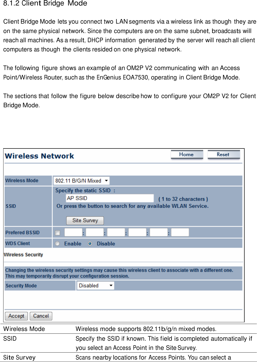  8.1.2 Client Bridge Mode   Client Bridge Mode lets you connect two LAN segments via a wireless link as though they are on the same physical network. Since the computers are on the same subnet, broadcasts will reach all machines. As a result, DHCP information  generated by the server will reach all client computers as though the clients resided on one physical network.   The following  figure shows an example of an OM2P V2 communicating with an Access Point/Wireless Router, such as the EnGenius EOA7530, operating in Client Bridge Mode.   The sections that follow the figure below describe how to configure your OM2P V2 for Client Bridge Mode.                                           Wireless Mode  Wireless mode supports 802.11b/g/n mixed modes. SSID Specify the SSID if known. This field is completed automatically if you select an Access Point in the Site Survey. Site Survey Scans nearby locations for Access Points. You can select a 