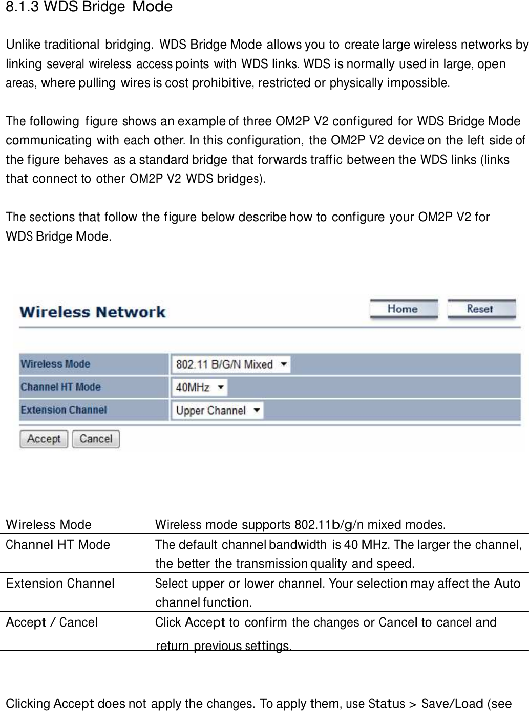  8.1.3 WDS Bridge Mode   Unlike traditional  bridging. WDS Bridge Mode allows you to create large wireless networks by linking several wireless access points with WDS links. WDS is normally used in large, open areas, where pulling wires is cost prohibitive, restricted or physically impossible.   The following  figure shows an example of three OM2P V2 configured for WDS Bridge Mode communicating with each other. In this configuration, the OM2P V2 device on the left side of the figure behaves  as a standard bridge that forwards traffic between the WDS links (links that connect to other OM2P V2 WDS bridges).  The sections that follow the figure below describe how to configure your OM2P V2 for WDS Bridge Mode.                           Wireless Mode  Wireless mode supports 802.11b/g/n mixed modes. Channel HT Mode  The default channel bandwidth is 40 MHz. The larger the channel, the better the transmission quality and speed. Extension Channel Select upper or lower channel. Your selection may affect the Auto channel function. Accept / Cancel Click Accept to confirm the changes or Cancel to cancel and return previous settings.     Clicking Accept does not apply the changes. To apply them, use Status &gt; Save/Load (see 