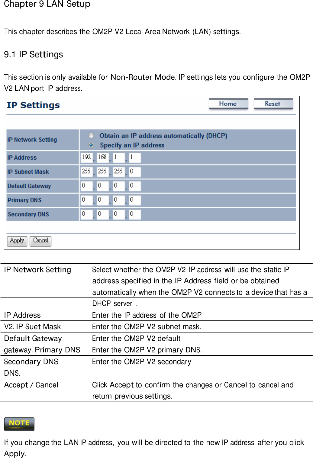 Chapter 9 LAN Setup     This chapter describes the OM2P V2 Local Area Network (LAN) settings.   9.1 IP Settings   This section is only available for Non-Router Mode. IP settings lets you configure the OM2P V2 LAN port IP address.                            IP Network Setting Select whether the OM2P V2  IP address will use the static IP address specif ied in the IP Address field or be obtained automatically when the OM2P V2 connects to a device that has a DHCP  server  . IP Address  Enter the IP address of the OM2P V2. IP Suet Mask  Enter the OM2P V2 subnet mask. Default Gateway Enter the OM2P V2 default gateway. Primary DNS  Enter the OM2P V2 primary DNS. Secondary DNS  Enter the OM2P V2 secondary DNS. Accept / Cancel Click Accept to confirm the changes or Cancel to cancel and return previous settings.      If you change the LAN IP address, you will be directed to the new IP address after you click Apply. 