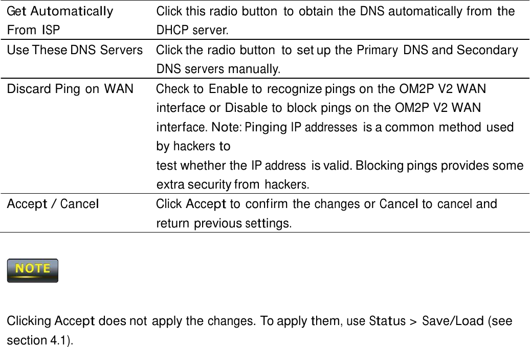  Get Automatically From ISP Click this radio button  to obtain the DNS automatically from the DHCP server. Use These DNS Servers  Click the radio button  to set up the Primary DNS and Secondary DNS servers manually. Discard Ping on WAN  Check to Enable to recognize pings on the OM2P V2 WAN interface or Disable to block pings on the OM2P V2 WAN interface. Note: Pinging IP addresses is a common method used by hackers to test whether the IP address is valid. Blocking pings provides some extra security from hackers. Accept / Cancel Click Accept to confirm the changes or Cancel to cancel and return previous settings.        Clicking Accept does not apply the changes. To apply them, use Status &gt; Save/Load (see section 4.1). 