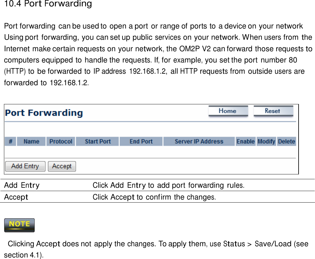 10.4 Port Forwarding    Port forwarding can be used to open a port or range of ports to a device on your network Using port forwarding, you can set up public services on your network. When users from the Internet make certain requests on your network, the OM2P V2 can forward those requests to computers equipped to handle the requests. If, for example, you set the port number 80 (HTTP) to be forwarded to IP address  192.168.1.2, all HTTP requests from outside users are forwarded to 192.168.1.2.                Add Entry Click Add Entry to add port forwarding rules. Accept Click Accept to confirm the changes.      Clicking Accept does not apply the changes. To apply them, use Status &gt; Save/Load (see section 4.1). 