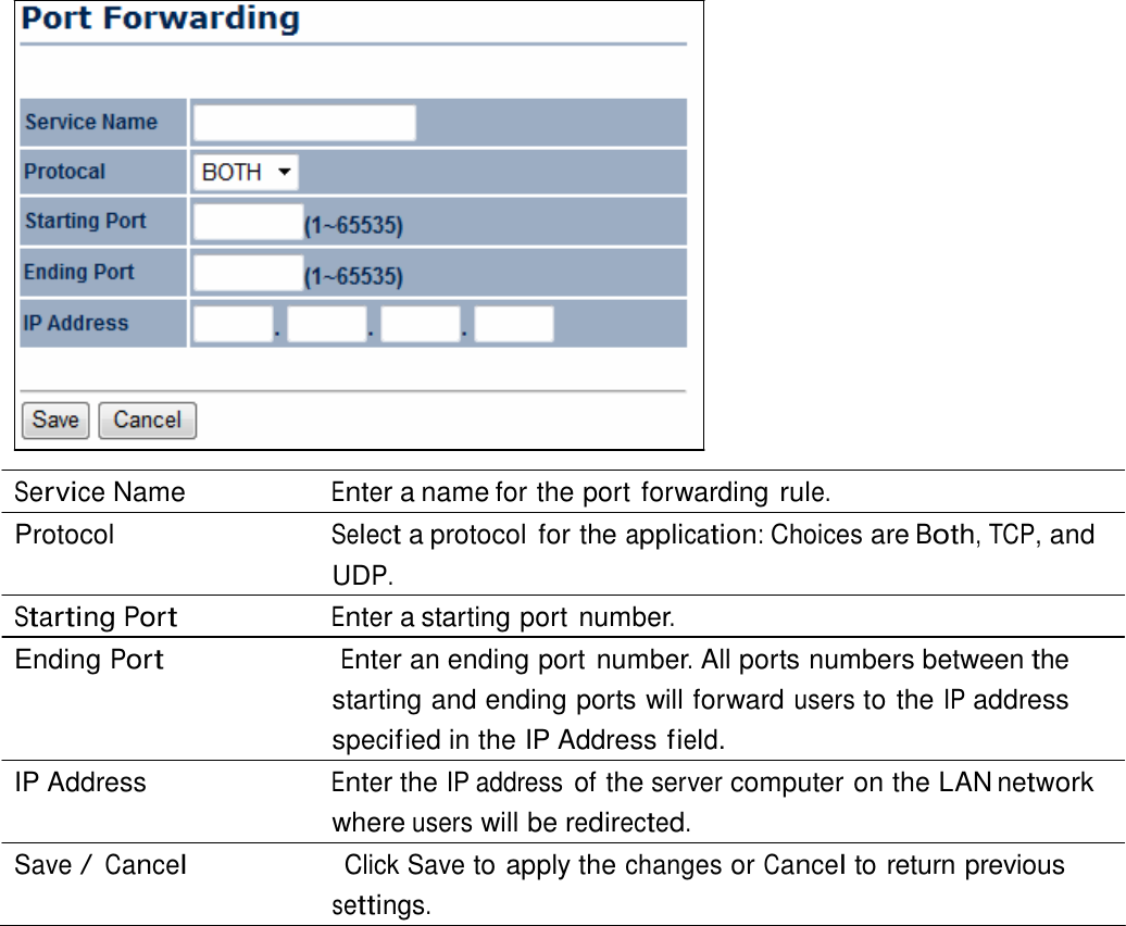                     Service Name  Enter a name for the port forwarding rule. Protocol  Select a protocol  for the application: Choices are Both, TCP, and UDP. Starting Port Enter a starting port number. Ending Port                      Enter an ending port number. All ports numbers between the starting and ending ports will forward users to the IP address specif ied in the IP Address field. IP Address  Enter the IP address of the server computer on the LAN network where users will be redirected. Save / Cancel                    Click Save to apply the changes or Cancel to return previous settings. 