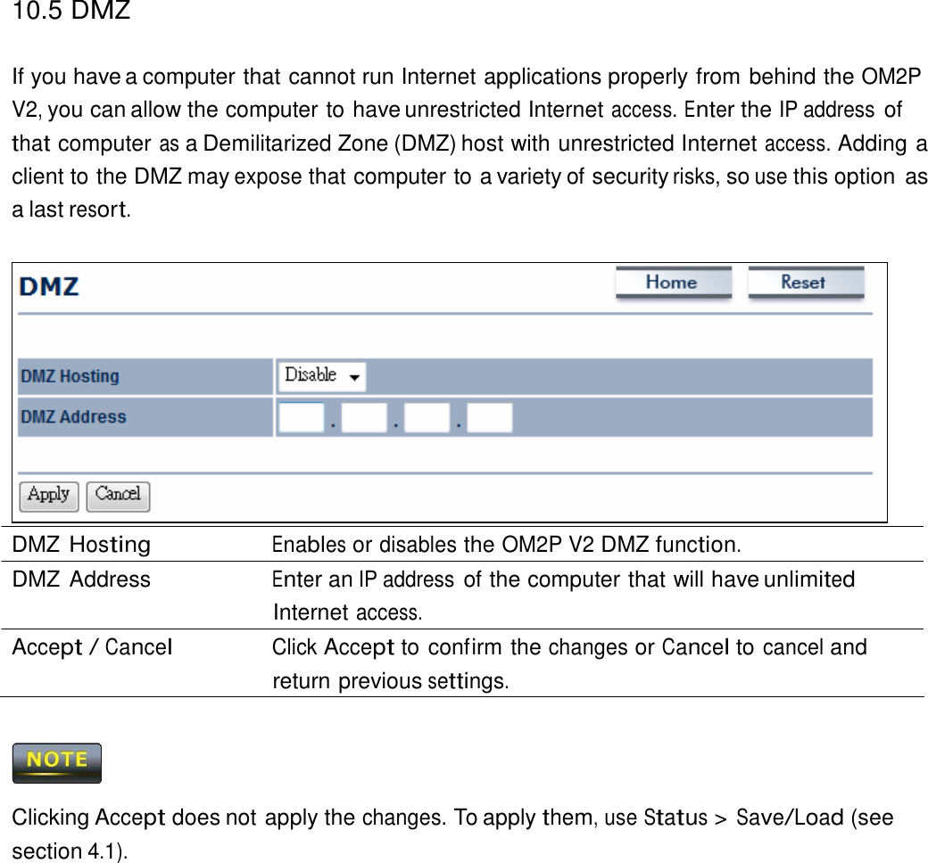 10.5 DMZ   If you have a computer that cannot run Internet applications properly from behind the OM2P V2, you can allow the computer to have unrestricted Internet access. Enter the IP address of that computer as a Demilitarized Zone (DMZ) host with unrestricted Internet access. Adding a client to the DMZ may expose that computer to a variety of security risks, so use this option  as a last resort.                  DMZ Hosting Enables or disables the OM2P V2 DMZ function. DMZ Address  Enter an IP address of the computer that will have unlimited Internet access. Accept / Cancel Click Accept to confirm the changes or Cancel to cancel and return previous settings.      Clicking Accept does not apply the changes. To apply them, use Status &gt; Save/Load (see section 4.1). 