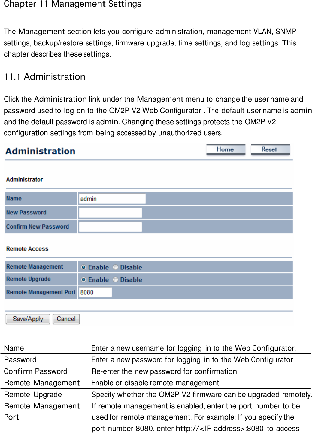 Chapter 11 Management Settings     The Management section lets you configure administration, management VLAN, SNMP settings, backup/restore settings, firmware upgrade, time settings, and log settings. This chapter describes these settings.   11.1 Administration   Click the Administration link under the Management menu to change the user name and password used to log on to the OM2P V2 Web Configurator . The default user name is admin and the default password is admin. Changing these settings protects the OM2P V2 configuration settings from being accessed by unauthorized users.     Name  Enter a new username for logging  in to the Web Configurator. Password  Enter a new password for logging  in to the Web Configurator Confirm Password  Re-enter the new password for confirmation. Remote Management Enable or disable remote management. Remote Upgrade  Specify whether the OM2P V2 firmware can be upgraded remotely. Remote Management Port If remote management is enabled, enter the port number to be used for remote management. For example: If you specify the port number 8080, enter http://&lt;IP address&gt;:8080  to access 