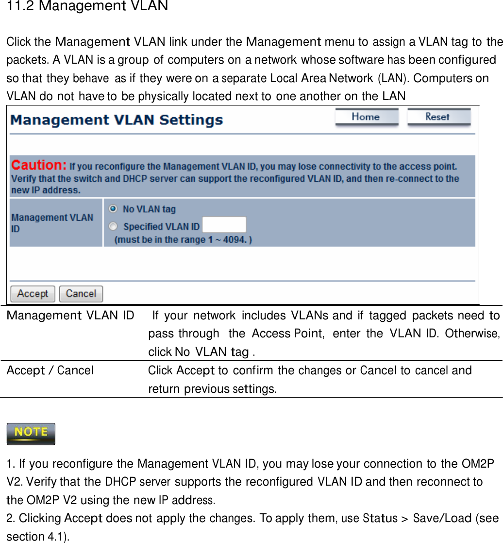 11.2 Management VLAN    Click the Management VLAN link under the Management menu to assign a VLAN tag to the packets. A VLAN is a group of computers on a network whose software has been configured so that they behave  as if they were on a separate Local Area Network (LAN). Computers on VLAN do not have to be physically located next to one another on the LAN                     Management VLAN ID    If  your  network  includes VLANs and if  tagged  packets need to pass through  the  Access Point,  enter  the  VLAN ID. Otherwise, click No VLAN tag . Accept / Cancel Click Accept to confirm the changes or Cancel to cancel and return previous settings.      1. If you reconfigure the Management VLAN ID, you may lose your connection to the OM2P V2. Verify that the DHCP server supports the reconfigured VLAN ID and then reconnect to the OM2P V2 using the new IP address. 2. Clicking Accept does not apply the changes. To apply them, use Status &gt; Save/Load (see section 4.1). 