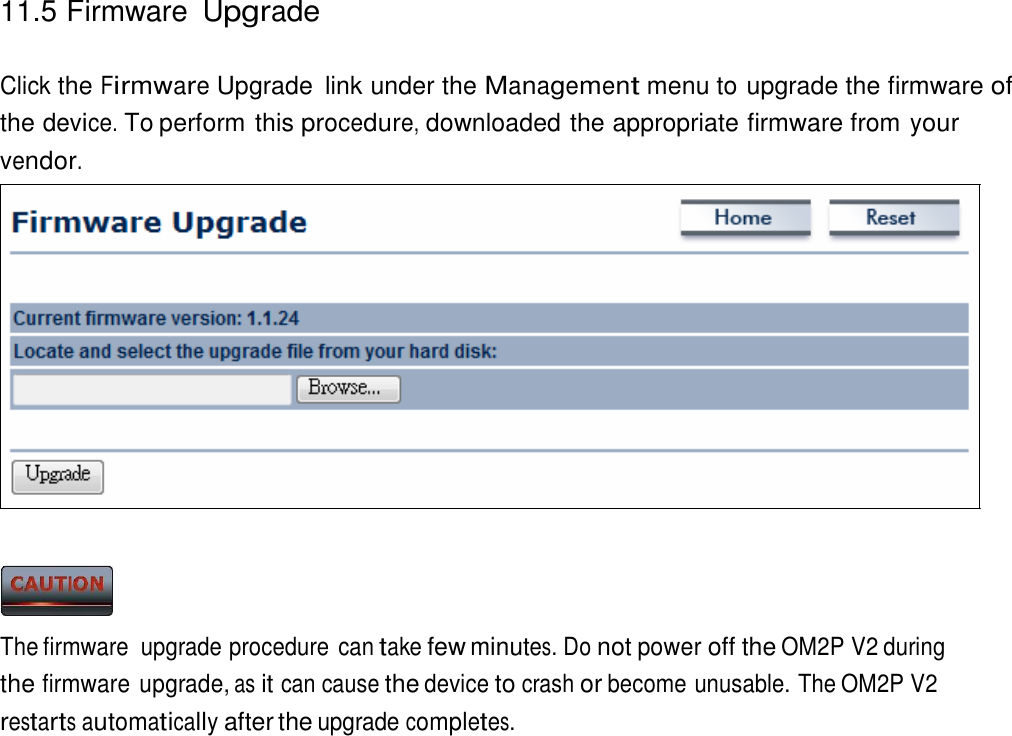 11.5 Firmware Upgrade    Click the Firmware Upgrade  link under the Management menu to upgrade the firmware of the device. To perform this procedure, downloaded the appropriate firmware from your vendor.                      The firmware  upgrade procedure can take few minutes. Do not power off the OM2P V2 during the firmware upgrade, as it can cause the device to crash or become unusable. The OM2P V2 restarts automatically after the upgrade completes. 