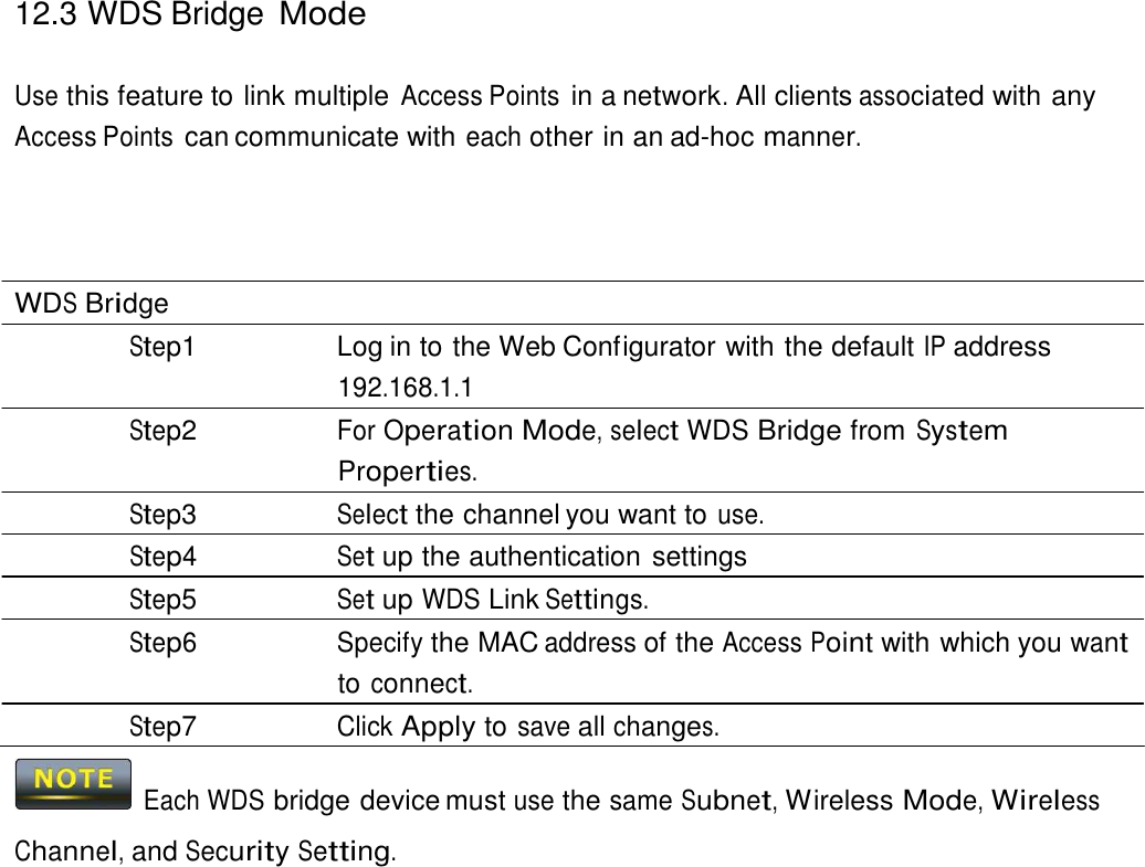 12.3 WDS Bridge Mode    Use this feature to link multiple Access Points in a network. All clients associated with any Access Points can communicate with each other in an ad-hoc manner.       WDS Bridge Step1  Log in to the Web Configurator with the default IP address 192.168.1.1 Step2 For Operation Mode, select WDS Bridge from System Properties. Step3 Select the channel you want to use. Step4 Set up the authentication settings Step5 Set up WDS Link Settings. Step6 Specify the MAC address of the Access Point with which you want to connect. Step7 Click Apply to save all changes.    Each WDS bridge device must use the same Subnet, Wireless Mode, Wireless  Channel, and Security Setting. 