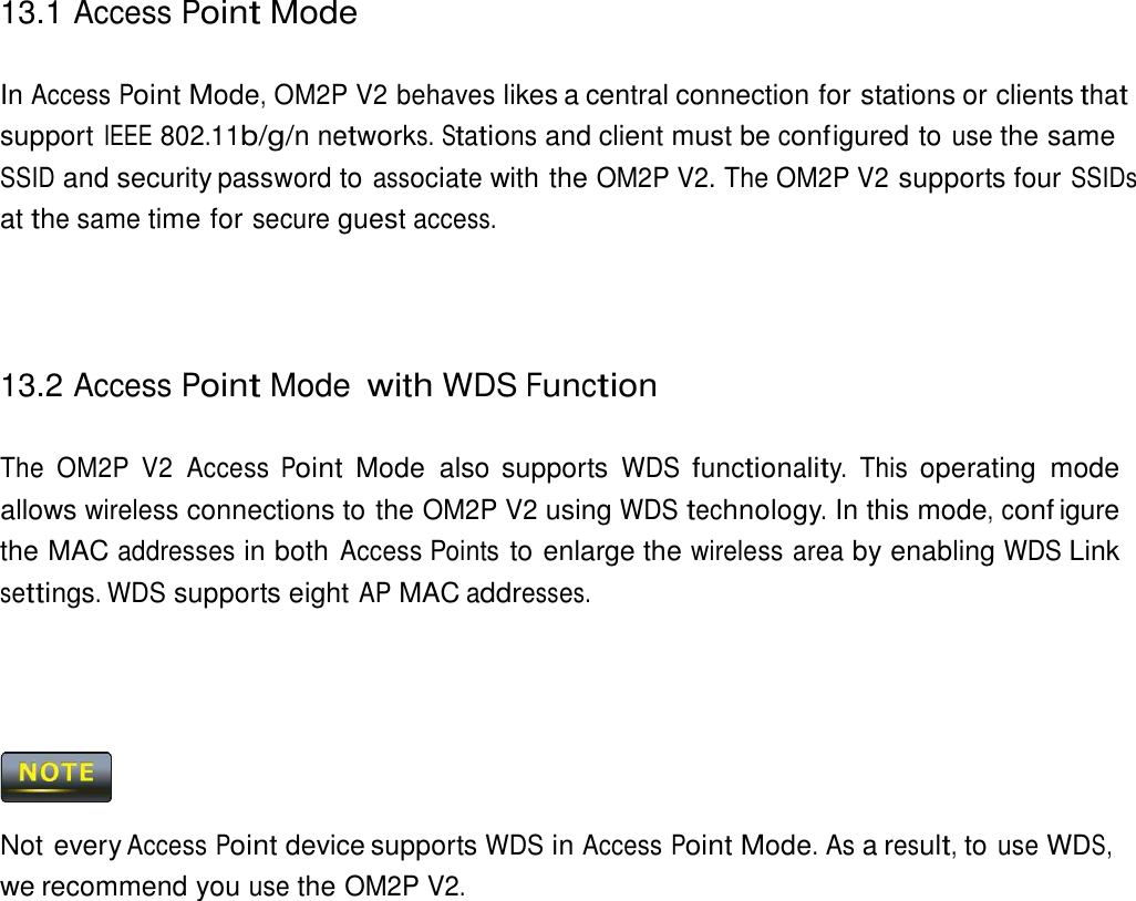 13.1 Access Point Mode    In Access Point Mode, OM2P V2 behaves likes a central connection for stations or clients that support IEEE 802.11b/g/n networks. Stations and client must be conf igured to use the same SSID and security password to associate with the OM2P V2. The OM2P V2 supports four SSIDs at the same time for secure guest access.      13.2 Access Point Mode with WDS Function   The  OM2P  V2  Access Point  Mode  also supports WDS functionality. This operating  mode allows wireless connections to the OM2P V2 using WDS technology. In this mode, conf igure the MAC addresses in both Access Points to enlarge the wireless area by enabling WDS Link settings. WDS supports eight AP MAC addresses.         Not every Access Point device supports WDS in Access Point Mode. As a result, to use WDS, we recommend you use the OM2P V2. 