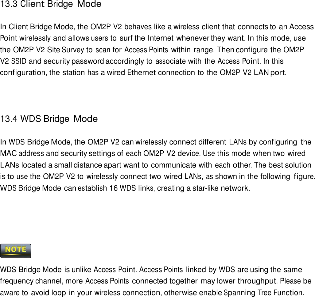 13.3 Client Bridge Mode    In Client Bridge Mode, the OM2P V2 behaves like a wireless client that connects to an Access Point wirelessly and allows users to surf the Internet whenever they want. In this mode, use the OM2P V2 Site Survey to scan for Access Points within range. Then configure the OM2P V2 SSID and security password accordingly to associate with the Access Point. In this configuration, the station has a wired Ethernet connection to the OM2P V2 LAN port.      13.4 WDS Bridge Mode   In WDS Bridge Mode, the OM2P V2 can wirelessly connect different LANs by configuring the MAC address and security settings of each OM2P V2 device. Use this mode when two wired LANs located a small distance apart want to communicate with each other. The best solution is to use the OM2P V2 to wirelessly connect two wired LANs, as shown in the following figure. WDS Bridge Mode can establish 16 WDS links, creating a star-like network.           WDS Bridge Mode is unlike Access Point. Access Points linked by WDS are using the same frequency channel, more Access Points connected together may lower throughput. Please be aware to avoid loop in your wireless connection, otherwise enable Spanning Tree Function. 