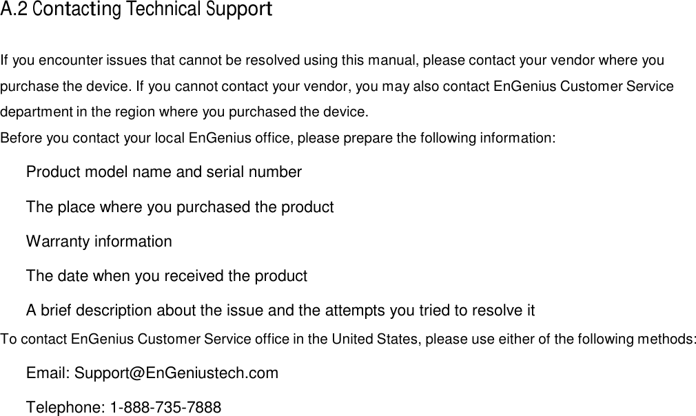  A.2 Contacting Technical Support   If you encounter issues that cannot be resolved using this manual, please contact your vendor where you purchase the device. If you cannot contact your vendor, you may also contact EnGenius Customer Service department in the region where you purchased the device. Before you contact your local EnGenius office, please prepare the following information:    Product model name and serial number    The place where you purchased the product    Warranty information    The date when you received the product    A brief description about the issue and the attempts you tried to resolve it  To contact EnGenius Customer Service office in the United States, please use either of the following methods:    Email: Support@EnGeniustech.com    Telephone: 1-888-735-7888 