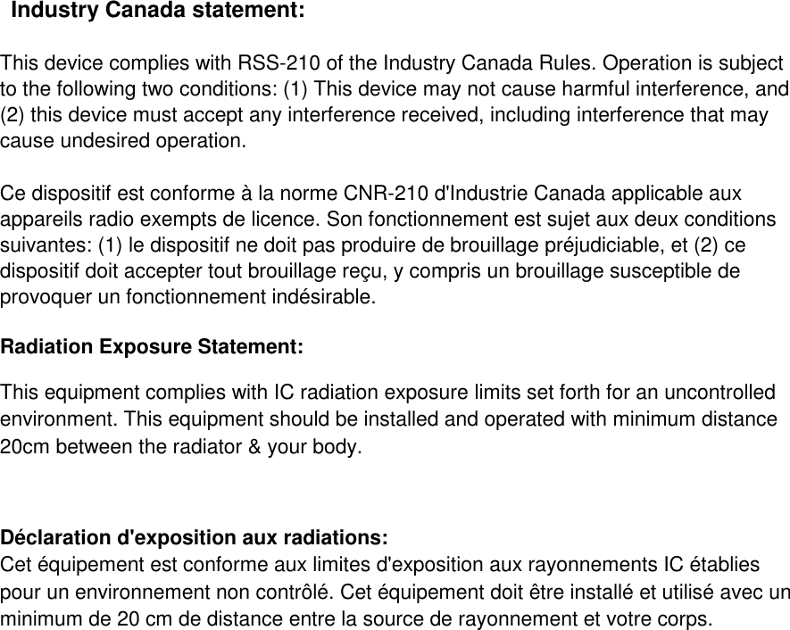   Industry Canada statement: This device complies with RSS-210 of the Industry Canada Rules. Operation is subject to the following two conditions: (1) This device may not cause harmful interference, and (2) this device must accept any interference received, including interference that may cause undesired operation. Ce dispositif est conforme à la norme CNR-210 d&apos;Industrie Canada applicable aux appareils radio exempts de licence. Son fonctionnement est sujet aux deux conditions suivantes: (1) le dispositif ne doit pas produire de brouillage préjudiciable, et (2) ce dispositif doit accepter tout brouillage reçu, y compris un brouillage susceptible de provoquer un fonctionnement indésirable.  Radiation Exposure Statement: This equipment complies with IC radiation exposure limits set forth for an uncontrolled environment. This equipment should be installed and operated with minimum distance 20cm between the radiator &amp; your body.  Déclaration d&apos;exposition aux radiations: Cet équipement est conforme aux limites d&apos;exposition aux rayonnements IC établies pour un environnement non contrôlé. Cet équipement doit être installé et utilisé avec un minimum de 20 cm de distance entre la source de rayonnement et votre corps.  