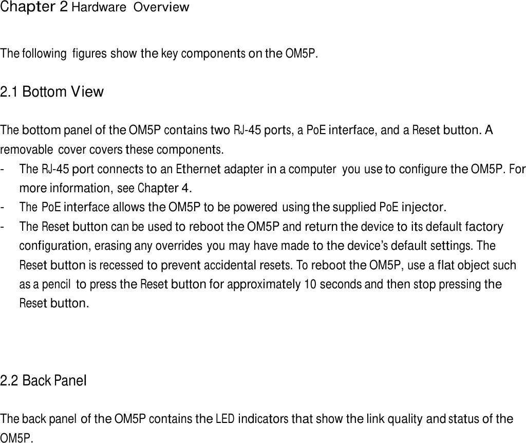 Chapter 2 Hardware Overview     The following  figures show the key components on the OM5P.   2.1 Bottom View   The bottom panel of the OM5P contains two RJ-45 ports, a PoE interface, and a Reset button. A removable  cover covers these components. - The RJ-45 port connects to an Ethernet adapter in a computer  you use to configure the OM5P. For more information, see Chapter 4. - The PoE interface allows the OM5P to be powered using the supplied PoE injector. - The Reset button can be used to reboot the OM5P and return the device to its default factory configuration, erasing any overrides you may have made to the device’s default settings. The Reset button is recessed to prevent accidental resets. To reboot the OM5P, use a flat object such as a pencil to press the Reset button for approximately 10 seconds and then stop pressing the Reset button.      2.2 Back Panel   The back panel of the OM5P contains the LED indicators that show the link quality and status of the OM5P. 