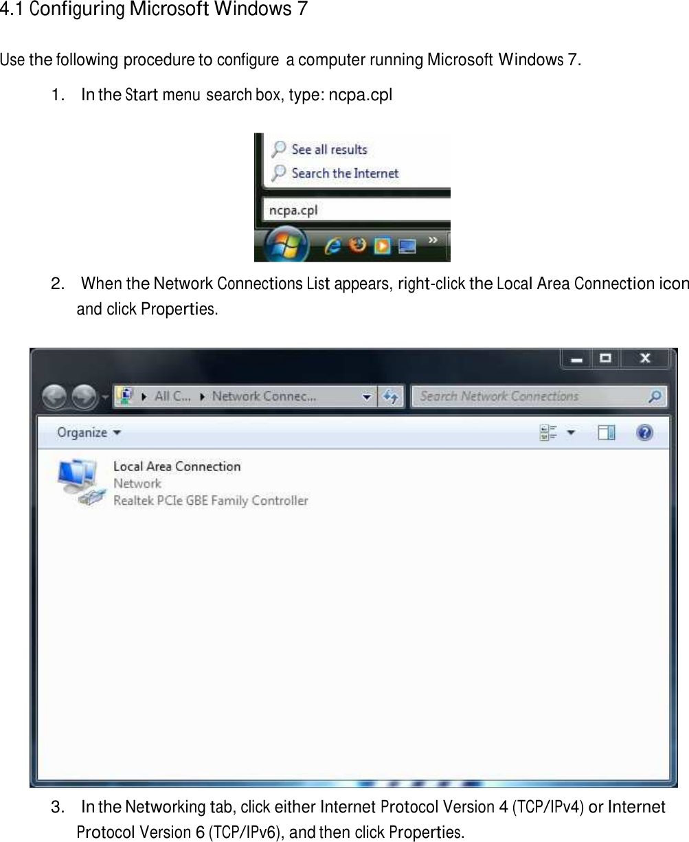  4.1 Configuring Microsoft Windows 7   Use the following procedure to configure  a computer running Microsoft Windows 7.  1.  In the Start menu search box, type: ncpa.cpl     2. When the Network Connections List appears, right-click the Local Area Connection icon and click Properties.     3.  In the Networking tab, click either Internet Protocol Version 4 (TCP/IPv4) or Internet Protocol Version 6 (TCP/IPv6), and then click Properties. 