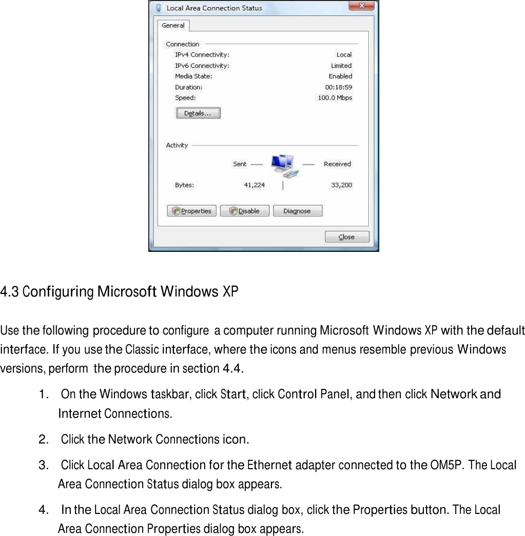                          4.3 Configuring Microsoft Windows XP   Use the following procedure to configure  a computer running Microsoft Windows XP with the default interface. If you use the Classic interface, where the icons and menus resemble previous Windows versions, perform the procedure in section 4.4.  1. On the Windows taskbar, click Start, click Control Panel, and then click Network and Internet Connections.  2. Click the Network Connections icon.  3. Click Local Area Connection for the Ethernet adapter connected to the OM5P. The Local Area Connection Status dialog box appears.  4.  In the Local Area Connection Status dialog box, click the Properties button. The Local Area Connection Properties dialog box appears. 