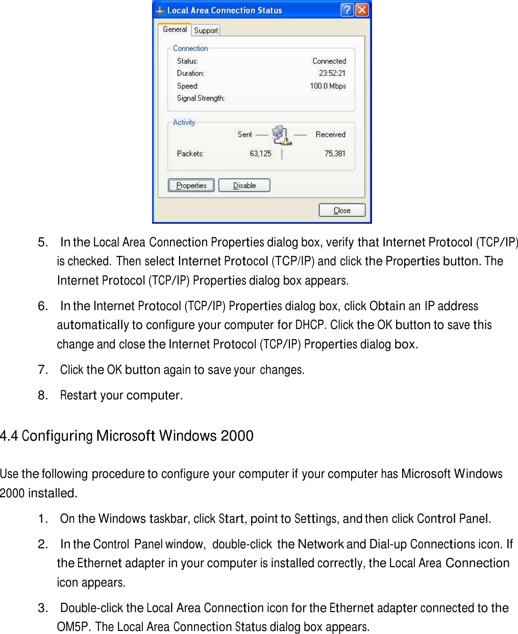    5.   In the Local Area Connection Properties dialog box, verify that Internet Protocol (TCP/IP) is checked. Then select Internet Protocol (TCP/IP) and click the Properties button. The Internet Protocol (TCP/IP) Properties dialog box appears.  6.   In the Internet Protocol (TCP/IP) Properties dialog box, click Obtain an IP address automatically to configure your computer for DHCP. Click the OK button to save this change and close the Internet Protocol (TCP/IP) Properties dialog box.  7. Click the OK button again to save your changes.  8. Restart your computer.   4.4 Configuring Microsoft Windows 2000   Use the following procedure to configure your computer if your computer has Microsoft Windows 2000 installed.  1. On the Windows taskbar, click Start, point to Settings, and then click Control Panel.  2.   In the Control Panel window,  double-click the Network and Dial-up Connections icon. If the Ethernet adapter in your computer is installed correctly, the Local Area Connection icon appears.  3. Double-click the Local Area Connection icon for the Ethernet adapter connected to the OM5P. The Local Area Connection Status dialog box appears. 