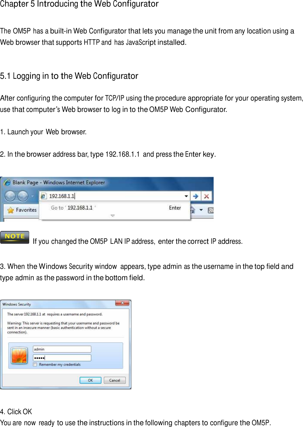Chapter 5 Introducing the Web Configurator     The OM5P has a built-in Web Configurator that lets you manage the unit from any location using a Web browser that supports HTTP and  has JavaScript installed.     5.1 Logging in to the Web Configurator   After configuring the computer for TCP/IP using the procedure appropriate for your operating system, use that computer’s Web browser to log in to the OM5P Web Configurator.   1. Launch your Web browser.   2. In the browser address bar, type 192.168.1.1  and press the Enter key.       If you changed the OM5P LAN IP address, enter the correct IP address.    3. When the Windows Security window  appears, type admin as the username in the top field and type admin as the password in the bottom field.        4. Click OK You are now  ready to use the instructions in the following chapters to configure the OM5P. 