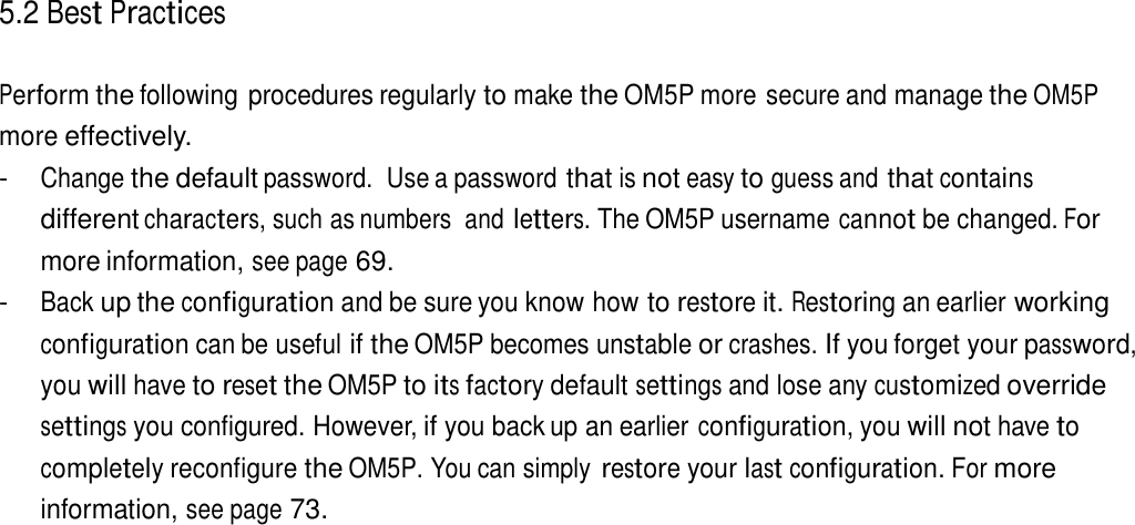 5.2 Best Practices   Perform the following procedures regularly to make the OM5P more secure and manage the OM5P more effectively. - Change the default password.  Use a password that is not easy to guess and that contains different characters, such as numbers  and letters. The OM5P username cannot be changed. For more information, see page 69. - Back up the configuration and be sure you know how to restore it. Restoring an earlier working configuration can be useful if the OM5P becomes unstable or crashes. If you forget your password, you will have to reset the OM5P to its factory default settings and lose any customized override settings you configured. However, if you back up an earlier configuration, you will not have to completely reconfigure the OM5P. You can simply restore your last configuration. For more information, see page 73. 