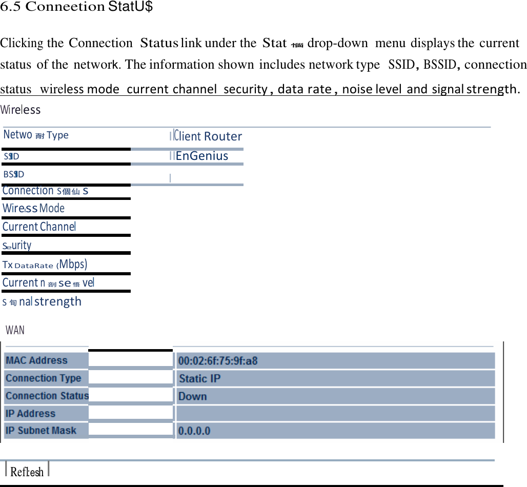 6.5 Conneetion StatU$    Clicking the Connection  Status link under the Stat󱪁  drop-down  menu displays the current status of the network。 The information shown includes network type  SSID󰃩BSSID󰃩connection status  wireless mode  current channel security󰃩data rate󰃩noise level and signal strength. Wireless  Netwo󳦠 Type I lClient Router SSID IIEnGenius BSSID I Connection S󰦛󰡩s Wirelss Mode Current Channel Seurity Tx DataRate (Mbps) Current n󰯦se 󱨯vel S󱽼nal strength  WAN            I Refl:esh I 