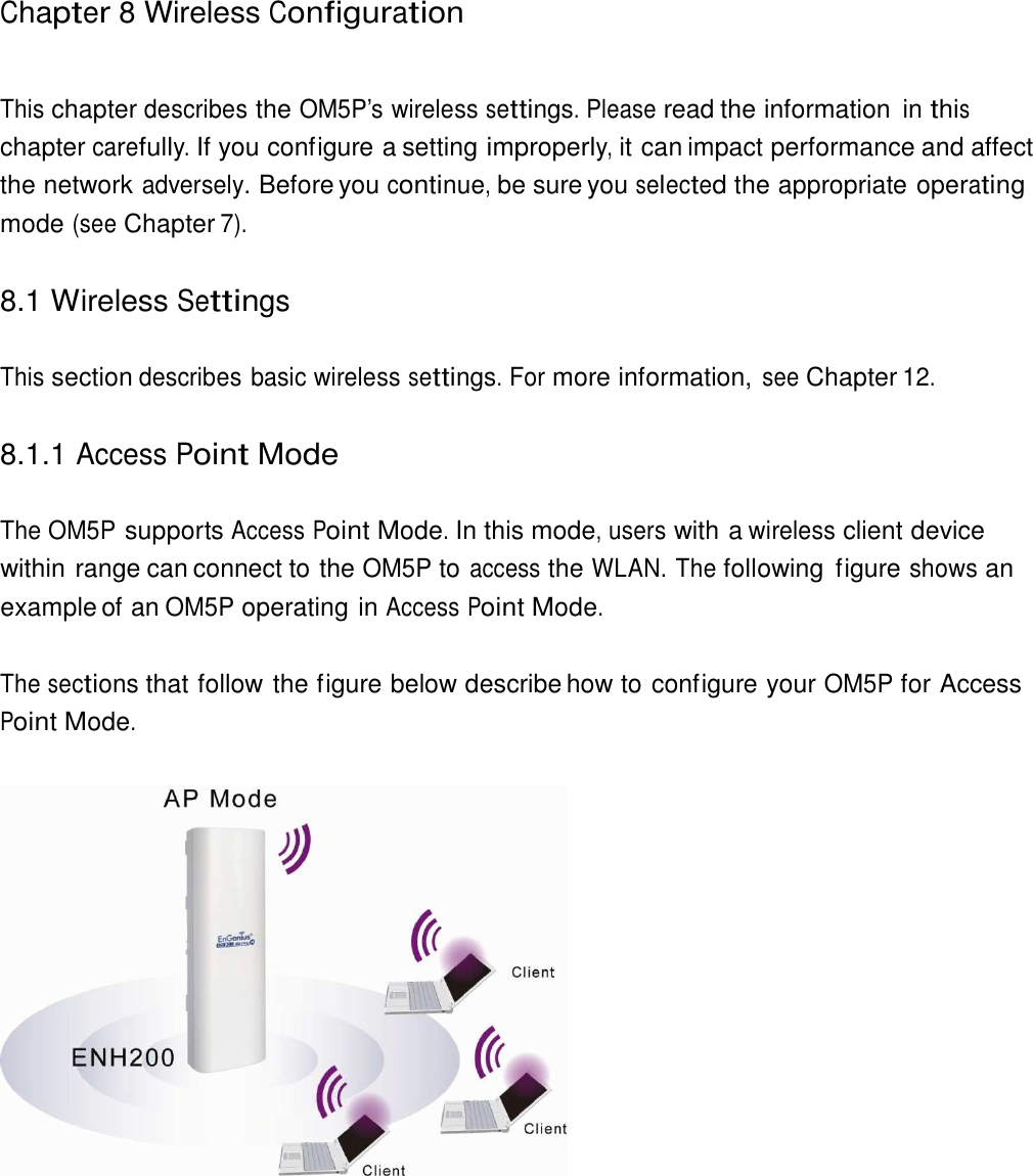  Chapter 8 Wireless Configuration    This chapter describes the OM5P’s wireless settings. Please read the information  in this chapter carefully. If you configure a setting improperly, it can impact performance and affect the network adversely. Before you continue, be sure you selected the appropriate operating mode (see Chapter 7).   8.1 Wireless Settings   This section describes basic wireless settings. For more information, see Chapter 12.   8.1.1 Access Point Mode   The OM5P supports Access Point Mode. In this mode, users with a wireless client device within range can connect to the OM5P to access the WLAN. The following  figure shows an example of an OM5P operating in Access Point Mode.   The sections that follow the figure below describe how to configure your OM5P for Access Point Mode.    