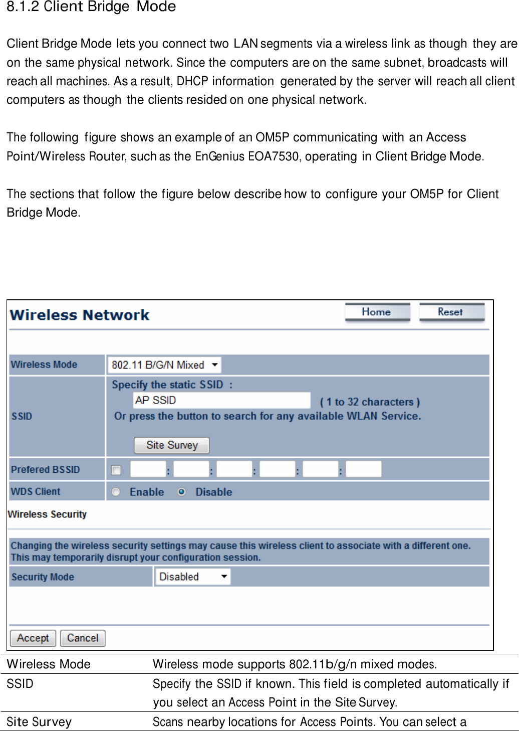  8.1.2 Client Bridge Mode   Client Bridge Mode lets you connect two LAN segments via a wireless link as though they are on the same physical network. Since the computers are on the same subnet, broadcasts will reach all machines. As a result, DHCP information  generated by the server will reach all client computers as though the clients resided on one physical network.   The following  figure shows an example of an OM5P communicating with an Access Point/Wireless Router, such as the EnGenius EOA7530, operating in Client Bridge Mode.   The sections that follow the figure below describe how to configure your OM5P for Client Bridge Mode.                                           Wireless Mode  Wireless mode supports 802.11b/g/n mixed modes. SSID Specify the SSID if known. This field is completed automatically if you select an Access Point in the Site Survey. Site Survey Scans nearby locations for Access Points. You can select a 