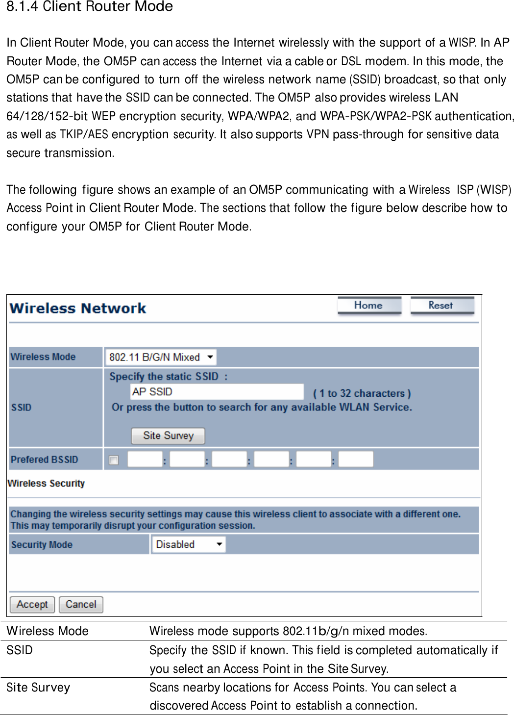  8.1.4 Client Router Mode   In Client Router Mode, you can access the Internet wirelessly with the support of a WISP. In AP Router Mode, the OM5P can access the Internet via a cable or DSL modem. In this mode, the OM5P can be configured to turn off the wireless network name (SSID) broadcast, so that only stations that have the SSID can be connected. The OM5P also provides wireless LAN 64/128/152-bit WEP encryption security, WPA/WPA2, and WPA-PSK/WPA2-PSK authentication, as well as TKIP/AES encryption security. It also supports VPN pass-through for sensitive data secure transmission.  The following  figure shows an example of an OM5P communicating with a Wireless  ISP (WISP) Access Point in Client Router Mode. The sections that follow the figure below describe how to configure your OM5P for Client Router Mode.                                       Wireless Mode  Wireless mode supports 802.11b/g/n mixed modes. SSID Specify the SSID if known. This field is completed automatically if you select an Access Point in the Site Survey. Site Survey Scans nearby locations for Access Points. You can select a discovered Access Point to establish a connection. 