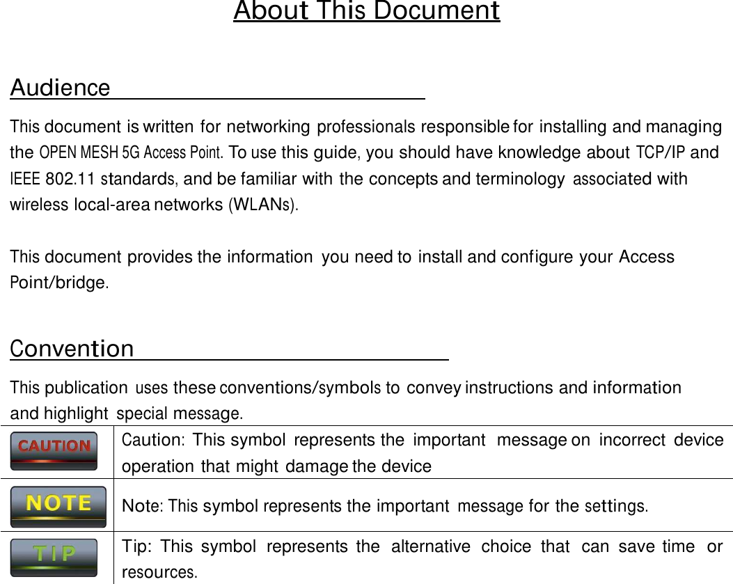   Caution:  This symbol  represents the  important  message on  incorrect  device operation that might damage the device   Note: This symbol represents the important message for the settings.  Tip:  This  symbol  represents  the  alternative  choice  that  can  save time  or resources.   About This Document    Audience  This document is written for networking professionals responsible for installing and managing the OPEN MESH 5G Access Point. To use this guide, you should have knowledge about TCP/IP and IEEE 802.11 standards, and be familiar with the concepts and terminology associated with wireless local-area networks (WLANs).   This document provides the information  you need to install and configure your Access Point/bridge.    Convention  This publication uses these conventions/symbols to convey instructions and information and highlight special message.      
