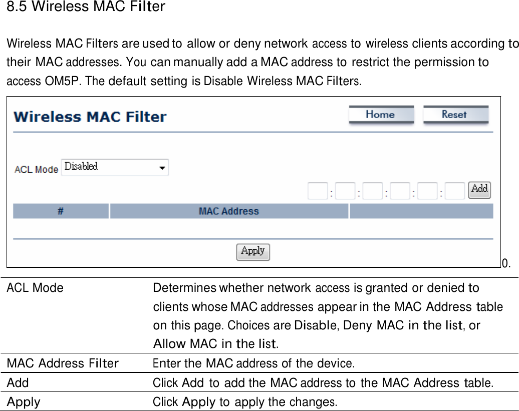 8.5 Wireless MAC Filter    Wireless MAC Filters are used to allow or deny network access to wireless clients according to their MAC addresses. You can manually add a MAC address to restrict the permission to access OM5P. The default setting is Disable Wireless MAC Filters.                 0.  ACL Mode   Determines whether network access is granted or denied to clients whose MAC addresses appear in the MAC Address table on this page. Choices are Disable, Deny MAC in the list, or Allow MAC in the list. MAC Address Filter Enter the MAC address of the device. Add  Click Add  to add the MAC address to the MAC Address table. Apply  Click Apply to apply the changes. 