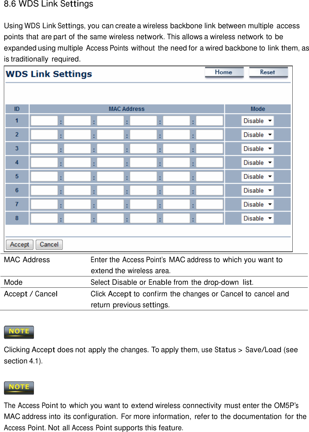 8.6 WDS Link Settings    Using WDS Link Settings, you can create a wireless backbone link between multiple access points that are part of the same wireless network. This allows a wireless network to be expanded using multiple Access Points without the need for a wired backbone to link them, as is traditionally required.                                MAC Address  Enter the Access Point’s MAC address to which you want to extend the wireless area. Mode  Select Disable or Enable from the drop-down list. Accept / Cancel Click Accept to confirm the changes or Cancel to cancel and return previous settings.      Clicking Accept does not apply the changes. To apply them, use Status &gt; Save/Load (see section 4.1).      The Access Point to which you want to extend wireless connectivity must enter the OM5P’s MAC address into its configuration. For more information, refer to the documentation for the Access Point. Not all Access Point supports this feature. 