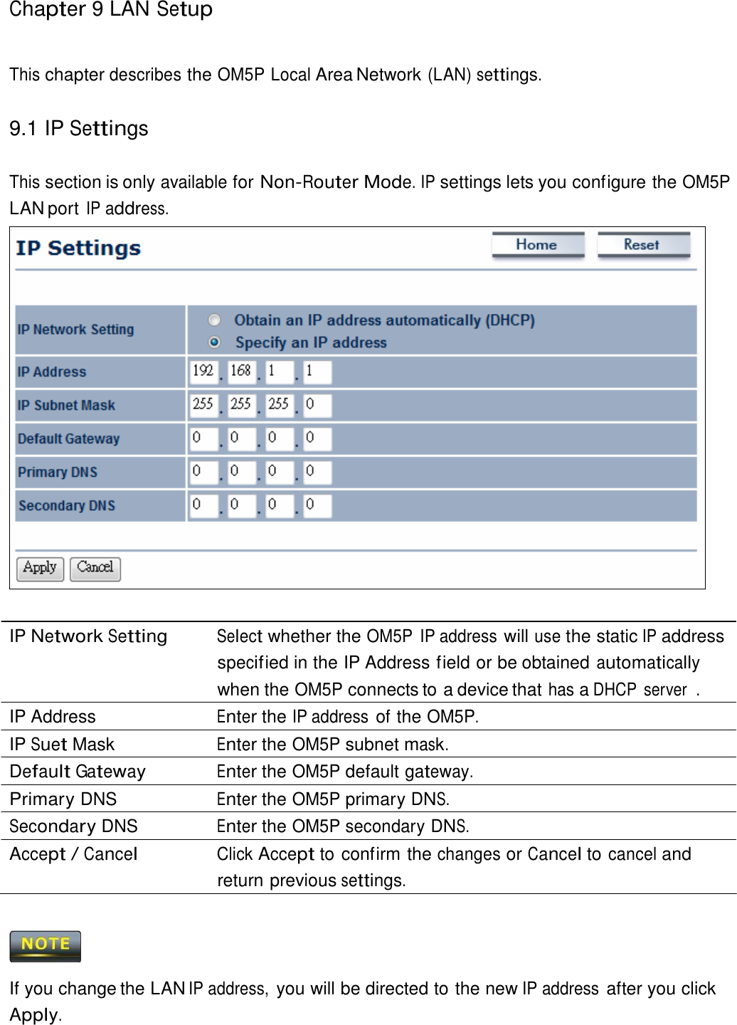 Chapter 9 LAN Setup     This chapter describes the OM5P Local Area Network (LAN) settings.   9.1 IP Settings   This section is only available for Non-Router Mode. IP settings lets you configure the OM5P LAN port IP address.                            IP Network Setting Select whether the OM5P  IP address will use the static IP address specif ied in the IP Address field or be obtained automatically when the OM5P connects to a device that has a DHCP  server  . IP Address  Enter the IP address of the OM5P. IP Suet Mask  Enter the OM5P subnet mask. Default Gateway Enter the OM5P default gateway. Primary DNS  Enter the OM5P primary DNS. Secondary DNS  Enter the OM5P secondary DNS. Accept / Cancel Click Accept to confirm the changes or Cancel to cancel and return previous settings.      If you change the LAN IP address, you will be directed to the new IP address after you click Apply. 