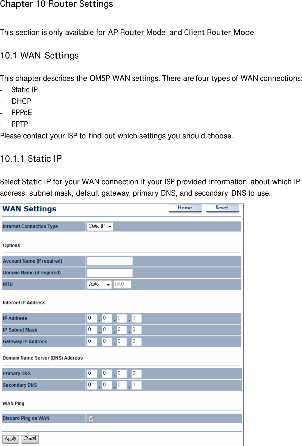   Chapter 10 Router Settings    This section is only available for AP Router Mode  and Client Router Mode.   10.1 WAN Settings   This chapter describes the OM5P WAN settings. There are four types of WAN connections: - Static IP - DHCP - PPPoE - PPTP Please contact your ISP to find out which settings you should choose..   10.1.1 Static IP   Select Static IP for your WAN connection if your ISP provided information  about which IP address, subnet mask, default gateway, primary DNS, and secondary  DNS to use. 