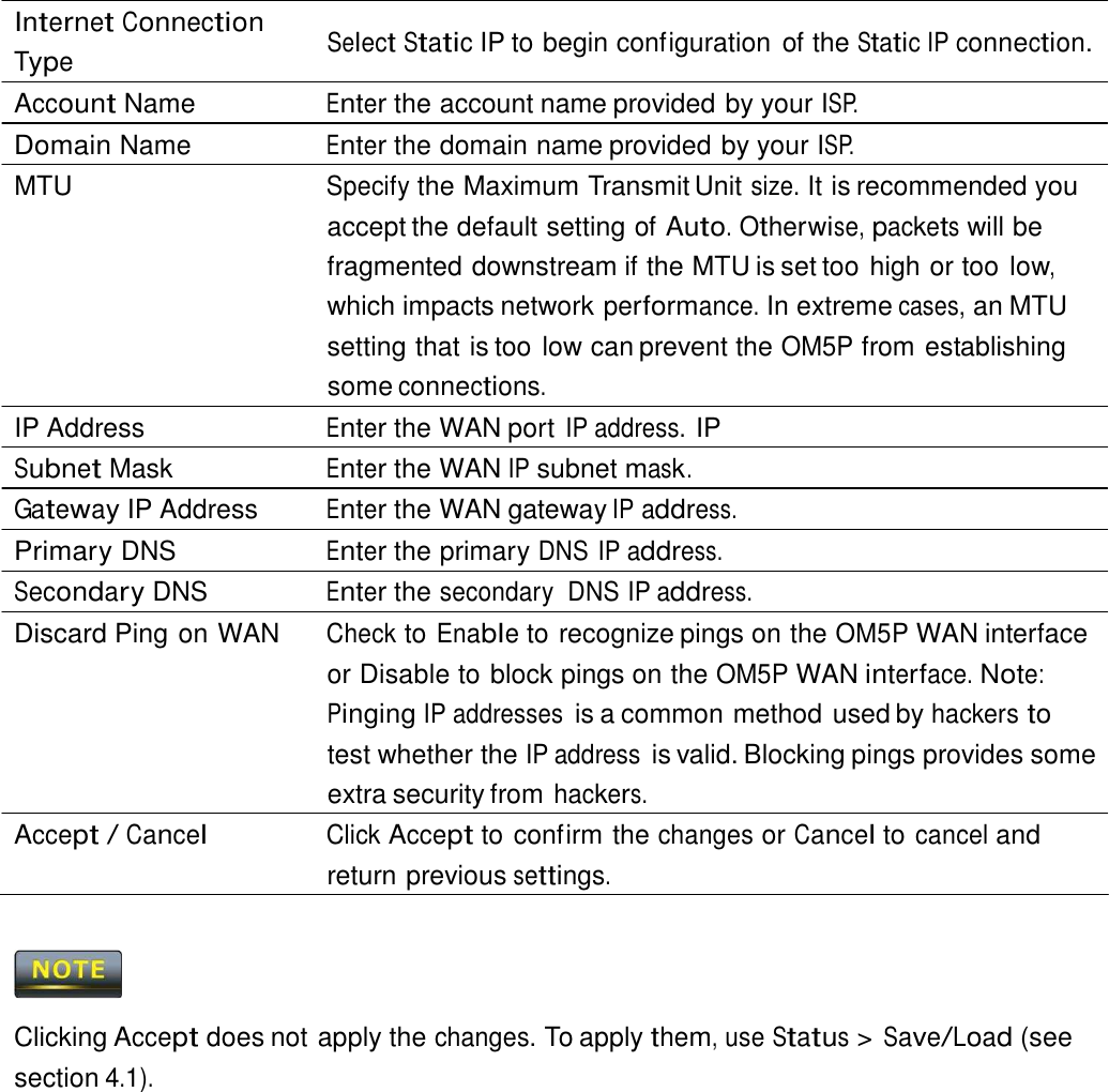  Internet Connection Type  Select Static IP to begin configuration of the Static IP connection. Account Name  Enter the account name provided by your ISP. Domain Name  Enter the domain name provided by your ISP. MTU  Specify the Maximum Transmit Unit size. It is recommended you accept the default setting of Auto. Otherwise, packets will be fragmented downstream if the MTU is set too high or too low, which impacts network performance. In extreme cases, an MTU setting that is too low can prevent the OM5P from establishing some connections. IP Address  Enter the WAN port IP address. IP Subnet Mask  Enter the WAN IP subnet mask. Gateway IP Address  Enter the WAN gateway IP address. Primary DNS  Enter the primary DNS IP address. Secondary DNS  Enter the secondary  DNS IP address. Discard Ping on WAN  Check to Enable to recognize pings on the OM5P WAN interface or Disable to block pings on the OM5P WAN interface. Note: Pinging IP addresses is a common method used by hackers to test whether the IP address is valid. Blocking pings provides some extra security from hackers. Accept / Cancel Click Accept to confirm the changes or Cancel to cancel and return previous settings.      Clicking Accept does not apply the changes. To apply them, use Status &gt; Save/Load (see section 4.1). 