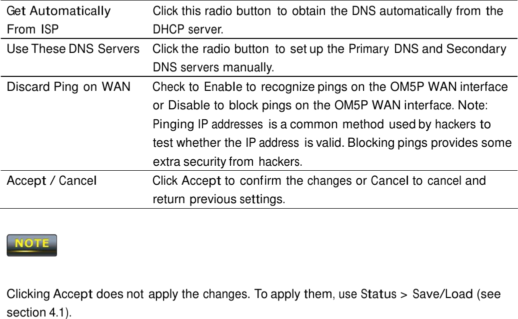  Get Automatically From ISP Click this radio button  to obtain the DNS automatically from the DHCP server. Use These DNS Servers  Click the radio button  to set up the Primary DNS and Secondary DNS servers manually. Discard Ping on WAN  Check to Enable to recognize pings on the OM5P WAN interface or Disable to block pings on the OM5P WAN interface. Note: Pinging IP addresses is a common method used by hackers to test whether the IP address is valid. Blocking pings provides some extra security from hackers. Accept / Cancel Click Accept to confirm the changes or Cancel to cancel and return previous settings.        Clicking Accept does not apply the changes. To apply them, use Status &gt; Save/Load (see section 4.1). 