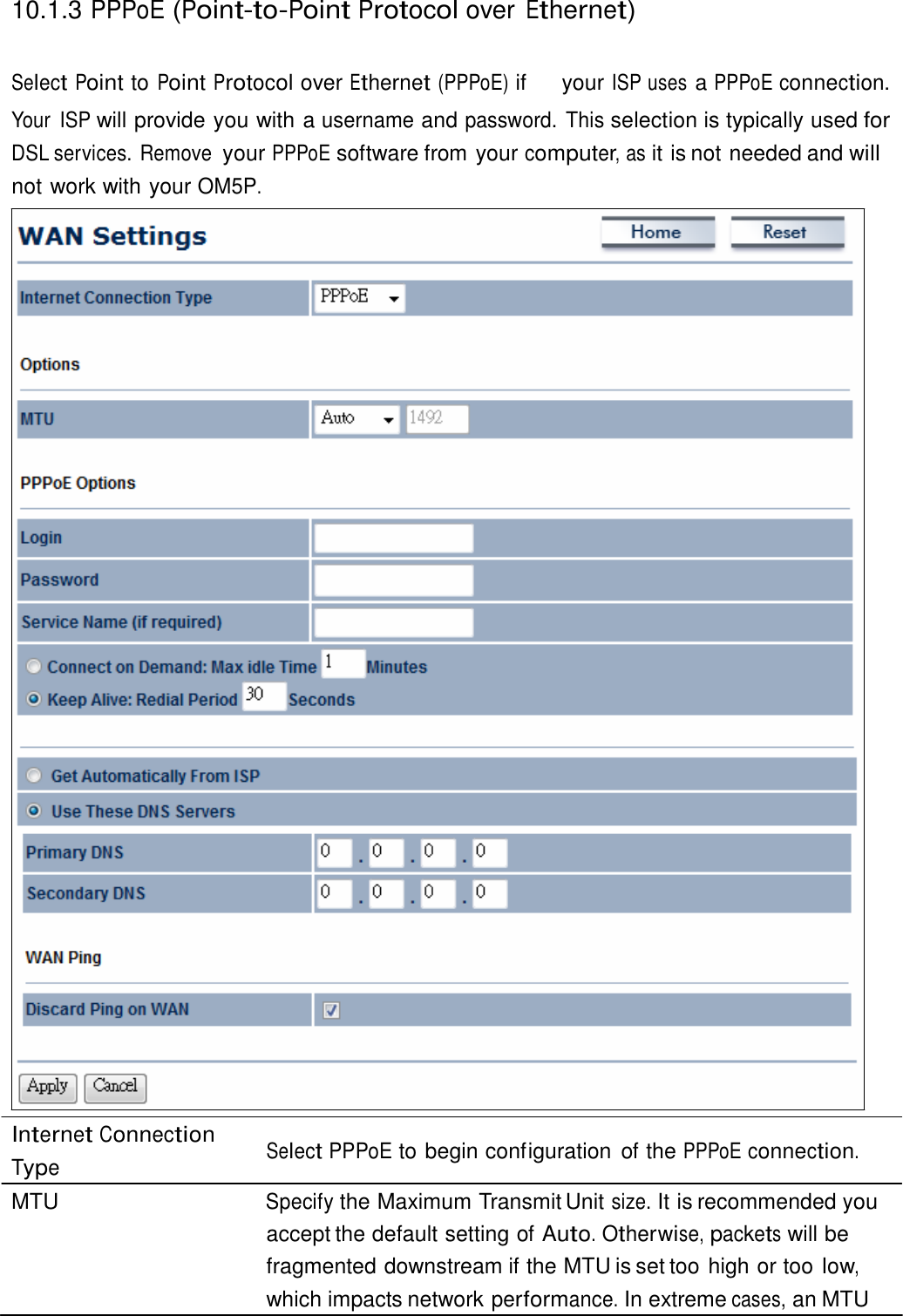  10.1.3 PPPoE (Point-to-Point Protocol over Ethernet)   Select Point to Point Protocol over Ethernet (PPPoE) if  your ISP uses a PPPoE connection. Your  ISP will provide you with a username and password. This selection is typically used for DSL services. Remove your PPPoE software from your computer, as it is not needed and will not work with your OM5P.                                                    Internet Connection Type  Select PPPoE to begin configuration  of the PPPoE connection. MTU  Specify the Maximum Transmit Unit size. It is recommended you accept the default setting of Auto. Otherwise, packets will be fragmented downstream if the MTU is set too high or too low, which impacts network performance. In extreme cases, an MTU 