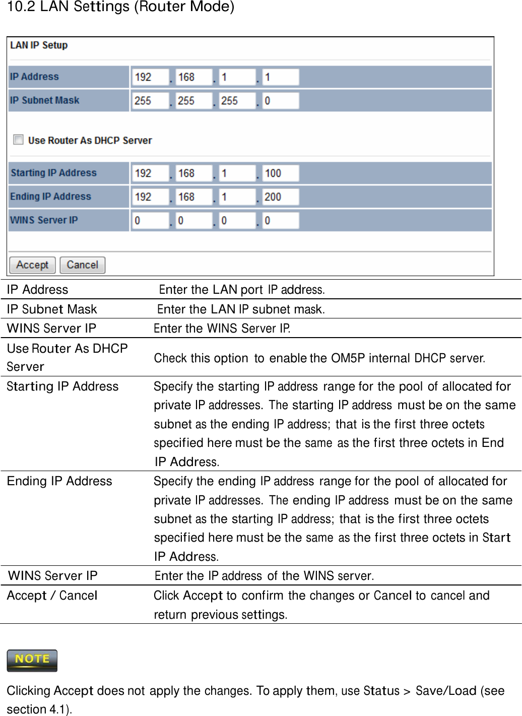 10.2 LAN Settings (Router Mode)                           IP Address                        Enter the LAN port IP address. IP Subnet Mask                Enter the LAN IP subnet mask. WINS Server IP                Enter the WINS Server IP. Use Router As DHCP  Server Check this option  to enable the OM5P internal DHCP server. Starting IP Address  Specify the starting IP address range for the pool of allocated for private IP addresses.  The starting IP address must be on the same subnet as the ending IP address; that is the first three octets specif ied here must be the same  as the first three octets in End IP Address. Ending IP Address  Specify the ending IP address range for the pool of allocated for private IP addresses.  The ending IP address must be on the same subnet as the starting IP address; that is the first three octets specif ied here must be the same  as the first three octets in Start IP Address. WINS Server IP Enter the IP address of the WINS server. Accept / Cancel Click Accept to confirm the changes or Cancel to cancel and return previous settings.      Clicking Accept does not apply the changes. To apply them, use Status &gt; Save/Load (see section 4.1). 