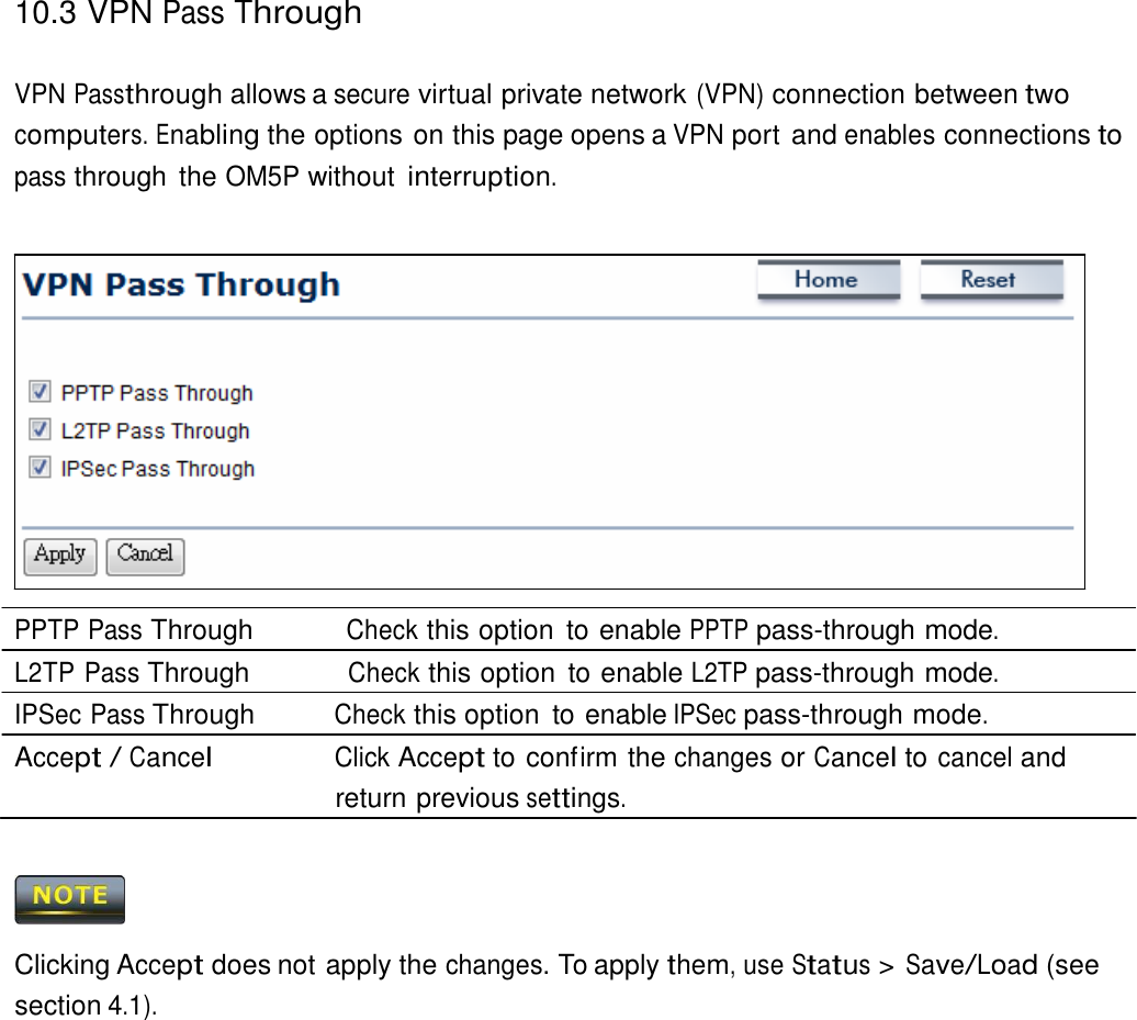 10.3 VPN Pass Through    VPN Passthrough allows a secure virtual private network (VPN) connection between two computers. Enabling the options on this page opens a VPN port and enables connections to pass through  the OM5P without interruption.                   PPTP Pass Through          Check this option  to enable PPTP pass-through mode. L2TP Pass Through           Check this option  to enable L2TP pass-through mode. IPSec Pass Through          Check this option  to enable IPSec pass-through mode. Accept / Cancel                Click Accept to confirm the changes or Cancel to cancel and return previous settings.      Clicking Accept does not apply the changes. To apply them, use Status &gt; Save/Load (see section 4.1). 