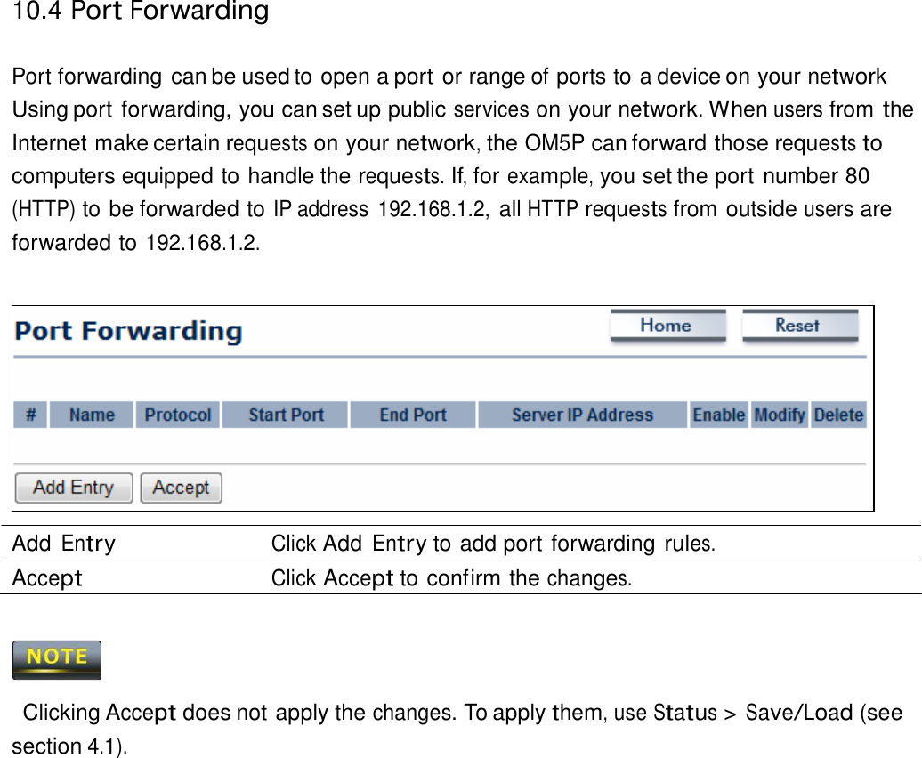 10.4 Port Forwarding    Port forwarding can be used to open a port or range of ports to a device on your network Using port forwarding, you can set up public services on your network. When users from the Internet make certain requests on your network, the OM5P can forward those requests to computers equipped to handle the requests. If, for example, you set the port number 80 (HTTP) to be forwarded to IP address  192.168.1.2, all HTTP requests from outside users are forwarded to 192.168.1.2.                Add Entry Click Add Entry to add port forwarding rules. Accept Click Accept to confirm the changes.      Clicking Accept does not apply the changes. To apply them, use Status &gt; Save/Load (see section 4.1). 