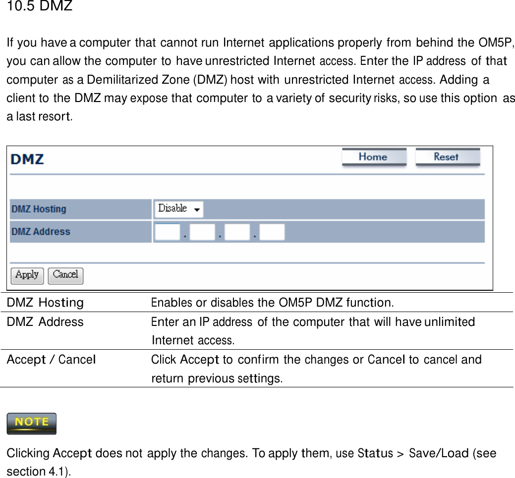 10.5 DMZ   If you have a computer that cannot run Internet applications properly from behind the OM5P, you can allow the computer to have unrestricted Internet access. Enter the IP address of that computer as a Demilitarized Zone (DMZ) host with unrestricted Internet access. Adding a client to the DMZ may expose that computer to a variety of security risks, so use this option  as a last resort.                  DMZ Hosting Enables or disables the OM5P DMZ function. DMZ Address  Enter an IP address of the computer that will have unlimited Internet access. Accept / Cancel Click Accept to confirm the changes or Cancel to cancel and return previous settings.      Clicking Accept does not apply the changes. To apply them, use Status &gt; Save/Load (see section 4.1). 