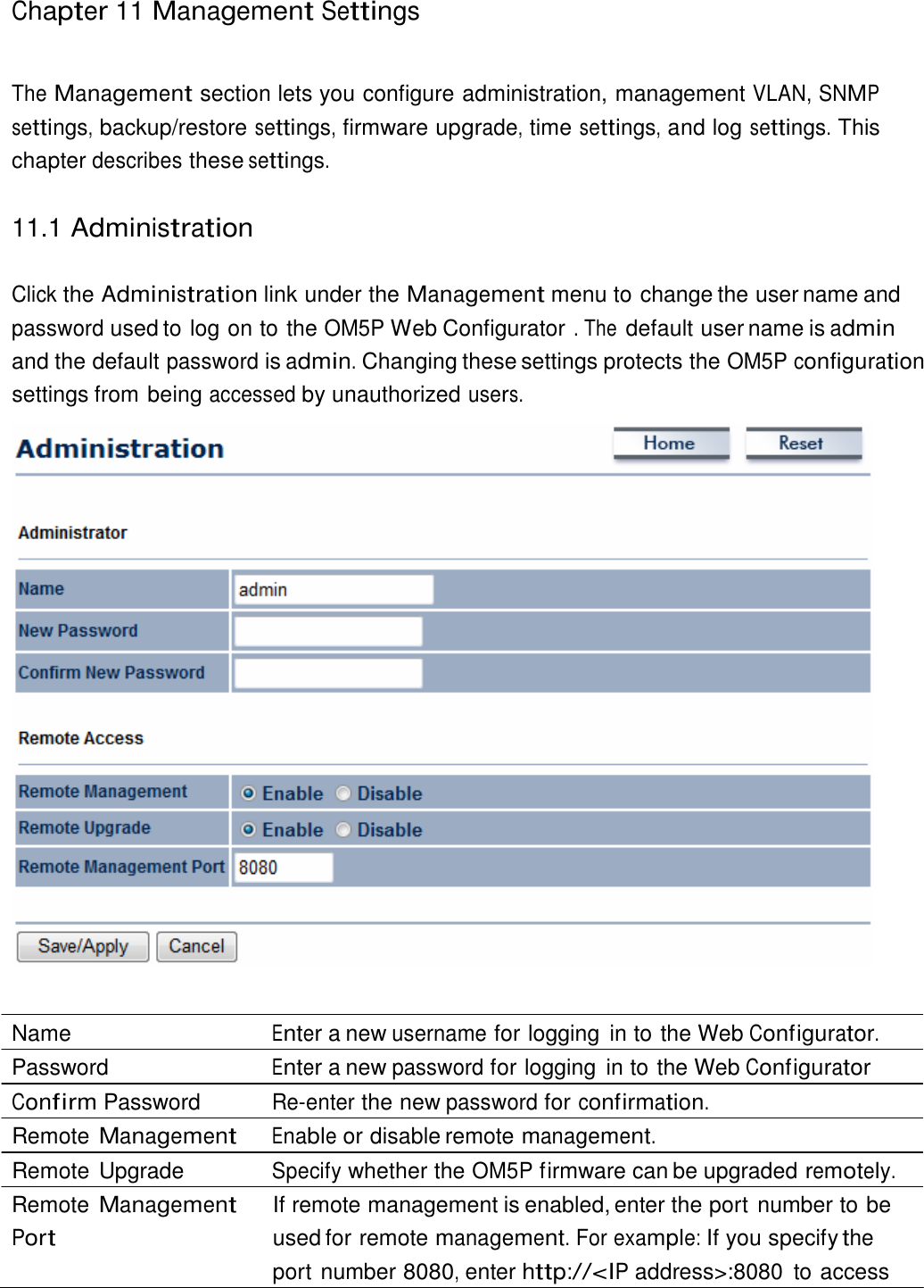 Chapter 11 Management Settings     The Management section lets you configure administration, management VLAN, SNMP settings, backup/restore settings, firmware upgrade, time settings, and log settings. This chapter describes these settings.   11.1 Administration   Click the Administration link under the Management menu to change the user name and password used to log on to the OM5P Web Configurator . The default user name is admin and the default password is admin. Changing these settings protects the OM5P configuration settings from being accessed by unauthorized users.     Name  Enter a new username for logging  in to the Web Configurator. Password  Enter a new password for logging  in to the Web Configurator Confirm Password  Re-enter the new password for confirmation. Remote Management Enable or disable remote management. Remote Upgrade  Specify whether the OM5P firmware can be upgraded remotely. Remote Management Port If remote management is enabled, enter the port number to be used for remote management. For example: If you specify the port number 8080, enter http://&lt;IP address&gt;:8080  to access 