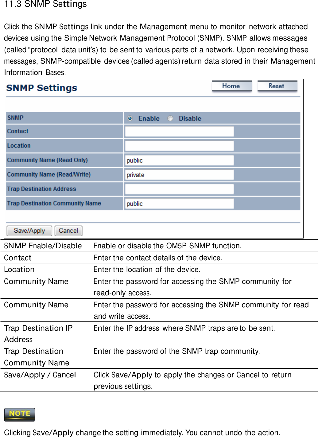 11.3 SNMP Settings    Click the SNMP Settings link under the Management menu to monitor network-attached devices using the Simple Network Management Protocol (SNMP). SNMP allows messages (called “protocol  data unit’s) to be sent to various parts of a network. Upon receiving these messages, SNMP-compatible  devices (called agents) return data stored in their Management Information Bases.                           SNMP Enable/Disable Enable or disable the OM5P SNMP function. Contact Enter the contact details of the device. Location Enter the location of the device. Community Name  Enter the password for accessing the SNMP community for read-only access. Community Name  Enter the password for accessing the SNMP community for read and write access. Trap Destination IP Address Trap Destination Community Name Enter the IP address where SNMP traps are to be sent.   Enter the password of the SNMP trap community. Save/Apply / Cancel Click Save/Apply to apply the changes or Cancel to return previous settings.      Clicking Save/Apply change the setting immediately. You cannot undo the action. 